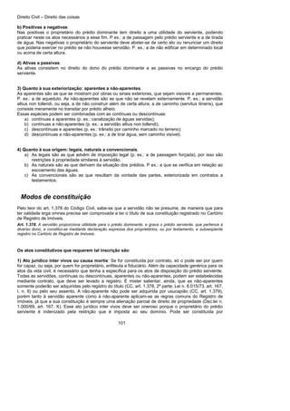 Direito Civil – Direito das coisas
101
b) Positivas a negativas:
Nas positivas o proprietário do prédio dominante tem direito a uma utilidade do serviente, podendo
praticar neste os atos necessários a esse fim. P ex.: a de passagem pelo prédio serviente e a de tirada
de água. Nas negativas o proprietário do serviente deve abster-se de certo ato ou renunciar um direito
que poderia exercer no prédio se não houvesse servidão. P. ex.: a de não edificar em determinado local
ou acima de certa altura.
d) Ativas a passivas:
As ativas consistem no direito do dono do prédio dominante a as passivas no encargo do prédio
serviente.
3) Quanto à sua exteriorização: aparentes a não-aparentes.
As aparentes são as que se mostram por obras ou sinais exteriores, que sejam visíveis a permanentes.
P. ex.: a de aqueduto. As não-aparentes são as que não se revelam externamente. P. ex.: a servidão
altius non tollendi, ou seja, a de não construir além de certa altura; a de caminho (servitus itineris), que
consiste meramente no transitar por prédio alheio.
Essas espécies podem ser combinadas com as contínuas ou descontínuas:
a) contínuas a aparentes (p. ex.: canalização de águas servidas);
b) contínuas a não-aparentes (p. ex.: a servidão altius non tollendi);
c) descontínuas e aparentes (p. ex.: trânsito por caminho marcado no terreno);
d) descontínuas a não-aparentes (p. ex.: a de tirar água, sem caminho visível).
4) Quanto à sua origem: legais, naturais a convencionais.
a) As legais são as que advêm de imposição legal (p. ex.: a de passagem forçada), por isso são
restrições à propriedade similares à servidão.
b) As naturais são as que derivam da situação dos prédios. P ex.: a que se verifica em relação ao
escoamento das águas.
c) As convencionais são as que resultam da vontade das partes, exteriorizada em contratos a
testamentos.
Modos de constituição
Pelo teor do art. 1.378 do Código Civil, sabe-se que a servidão não se presume, de maneira que para
ter validade erga omnes precisa ser comprovada a ter o título de sua constituição registrado no Cartório
de Registro de Imóveis.
Art. 1.378. A servidão proporciona utilidade para o prédio dominante, e grava o prédio serviente, que pertence a
diverso dono, e constitui-se mediante declaração expressa dos proprietários, ou por testamento, e subseqüente
registro no Cartório de Registro de Imóveis.
Os atos constitutivos que requerem tal inscrição são:
1) Ato jurídico inter vivos ou causa mortis: Se for constituída por contrato, só o pode ser por quem
for capaz, ou seja, por quem for proprietário, enfiteuta a fiduciário. Além da capacidade genérica para os
atos da vida civil, é necessário que tenha a específica para os atos de disposição do prédio serviente.
Todas as servidões, contínuas ou descontínuas, aparentes ou não-aparentes, podem ser estabelecidas
mediante contrato, que deve ser levado a registro. É mister salientar, ainda, que as não-aparentes
somente poderão ser adquiridas pelo registro do título (CC, art. 1.378, 2ª parte; Lei n. 6.015/73, art. 167,
I, n. 6) ou pelo seu assento. A não-aparente não pode ser adquirida por usucapião (CC, art. 1.379),
porém tanto à servidão aparente como à não-aparente aplicam-se as regras comuns do Registro de
Imóveis, já que a sua constituição é sempre uma alienação parcial de direito de propriedade (Dec.lei n.
1.000/69, art. 167, X). Esse ato jurídico inter vivos deve ser oneroso porque o proprietário do prédio
serviente é indenizado pela restrição que é imposta ao seu domínio. Pode ser constituída por
 