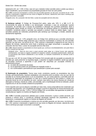 Direito Civil – Direito das coisas
102
testamento (CC, art. 1.378, in fine), caso em que o testador institui servidão sobre o prédio que deixa a
algum beneficiário, que já receberá sua propriedade gravada em favor de outro prédio.
Art. 1.379. O exercício incontestado e contínuo de uma servidão aparente, por dez anos, nos termos do art. 1.242,
autoriza o interessado a registrá-la em seu nome no Registro de Imóveis, valendo-lhe como título a sentença que
julgar consumado a usucapião.
Parágrafo único. Se o possuidor não tiver título, o prazo da usucapião será de vinte anos.
2) Sentença judicial: O Código de Processo.Civil pátrio, pelos arts. 979, II, a 980, § 2º, III,
concernentes às ações de divisão a de demarcação, contempla o caso de constituição, quando
necessária, de servidão com o escopo de possibilitar a utilização dos quinhões partilhados. Após a
homologação dessa divisão do imóvel a da transcrição da sentença judicial no competente registro
imobiliário, constituída estará a servidão que passará a produzir todos os efeitos legais. Logo, as
servidões poderão ser instituídas judicialmente pela sentença que homologar a divisão, estando ela
devidamente registrada.
3) Usucapião: Pelo art. 1.379, parágrafo único, do Código Civil, admite-se que a servidão advenha de
usucapião. Pois o referido artigo prescreve que o exercício incontestado a contínuo de uma servidão
aparente, por dez anos, nos termos do art. 1.242, autoriza o interessado a registrá-la em seu nome no
Registro de Imóveis, valendo-lhe como título a sentença que julgar consumado a usucapião. Se o
possuidor não tiver título, o prazo da usucapião será de vinte anos.
Art. 1.242. Adquire também a propriedade do imóvel aquele que, contínua e incontestadamente, com justo título e
boa-fé, o possuir por dez anos.
Parágrafo único - Será de cinco anos o prazo previsto neste artigo se o imóvel houver sido adquirido,
onerosamente, com base no registro constante do respectivo cartório, cancelada posteriormente, desde que
os possuidores nele tiverem estabelecido a sua moradia, ou realizado investimentos de interesse social e
econômico.
Por sua vez o art. 941 do nosso Código de Processo Civil concede ação de usucapião ao possuidor de
servidão que, após preencher os requisitos legais, a assentar no registro imobiliário; sendo que apenas
as servidões contínuas a aparentes é que podem ser adquiridas por usucapião ordinária ou
extraordinária porque:
a) só estas são suscetíveis de posse;
b) só as aparentes podem ser percebidas por inspeção ocular; e
c) só a continuidade a permanência é que caracterizam a posse para usucapir.
4) Destinação do proprietário: Temos esse modo constitutivo quando os proprietários dos dois
imóveis, permanentemente, resolvem estabelecer uma serventia entre os prédios, uma vez que não há
servidão se os imóveis pertencerem a um só proprietário. Ou, por outras palavras, a servidão pode ser
instituída por destinação do proprietário no caso de a mesma pessoa ter dois prédios e, criada uma
serventia visível de um em benefício do outro, venham mais tarde a ter donos diversos em virtude de
alienação ou herança, criando-se, então, uma servidão, sem a manifestação formal do instituidor, porém
originária de um ato de vontade unilateral do proprietário.
Como requisito para que se adquira a servidão por esse meio, nossa jurisprudência tem reclamado que
a servidão seja aparente, com a finalidade de proteger a boa fé do adquirente do imóvel dominante pois,
conforme o prescrito nos arts. 1.378 e 1.379 do Código Civil, as servidões não-aparentes só podem ser
constituídas por registro no Cartório de Registro de Imóveis.
Art. 1.378. A servidão proporciona utilidade para o prédio dominante, e grava o prédio serviente, que
pertence a diverso dono, e constitui-se mediante declaração expressa dos proprietários, ou por
testamento, e subseqüente registro no Cartório de Registro de Imóveis.
Art. 1.379. O exercício incontestado e contínuo de uma servidão aparente, por dez anos, nos termos do
art. 1.242, autoriza o interessado a registrá-la em seu nome no Registro de Imóveis, valendo-lhe como
título a sentença que julgar consumado a usucapião.
 