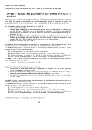 Direito Civil – Direito das coisas
103
Parágrafo único. Se o possuidor não tiver título, o prazo da usucapião será de vinte anos.
Direitos e deveres dos proprietários dos prédios dominante a
serviente
Claro está que o exercício da servidão acarreta aos proprietários dos prédios dominante a serviente
uma série de direitos a obrigações que, concomitantemente, limitam a utilização do direito de
propriedade do dono do serviente a ampliam o use a gozo do titular do domínio do prédio dominante.
De maneira que o dono do prédio dominante tem o direito de:
1) Usar a gozar da servidão.
2) Realizar obras necessárias à sua conservação a uso, a fim de poder atingir os objetivos da
servidão (CC, art. 1.380). Assim, se for uma servidão de aqueduto, o dono do dominante poderá
entrar no prédio do serviente para efetuar limpeza ou consolidar paredes de pedras soltas (Cód.
de Águas, art. 128).
3) Exigir a ampliação da servidão para facilitar a exploração do prédio dominante, mesmo contra a
vontade do proprietário do prédio serviente, que tem contudo o direito à indenização pelo
excesso (CC, art. 1.385). Aplica-se, também, tal norma às servidões rústicas.
4) Renunciar à servidão (CC, art. 1.388, I).
Art. 1.380. O dono de uma servidão pode fazer todas as obras necessárias à sua conservação e uso, e, se a
servidão pertencer a mais de um prédio, serão as despesas rateadas entre os respectivos donos.
Art. 1.385. Restringir-se-á o exercício da servidão às necessidades do prédio dominante, evitando-se, quanto
possível, agravar o encargo ao prédio serviente.
§ 1º Constituída para certo fim, a servidão não se pode ampliar a outro.
§ 2º Nas servidões de trânsito, a de maior inclui a de menor ônus, e a menor exclui a mais onerosa.
§ 3º Se as necessidades da cultura, ou da indústria, do prédio dominante impuserem à servidão maior
largueza, o dono do serviente é obrigado a sofrê-la; mas tem direito a ser indenizado pelo excesso.
Art. 1.388. O dono do prédio serviente tem direito, pelos meios judiciais, ao cancelamento do registro, embora o
dono do prédio dominante lho impugne:
I - quando o titular houver renunciado a sua servidão;
Entretanto, o dono do imóvel dominante tem o dever de:
1) Pagar todas as obras feitas para uso e conservação da servidão (CC, art. 1.381), salvo se
houver estipulação em sentido contrário.
2) Exercer a servidão civiliter modo, isto é, evitar qualquer agravo ao prédio serviente, uma vez que
a servidão deve ater-se às necessidades do prédio dominante (CC, art. 1.385).
3) Indenizar o dono do prédio serviente pelo excesso do use da servidão em caso de necessidade
(CC, art. 1.385).
Art. 1.381. As obras a que se refere o artigo antecedente devem ser feitas pelo dono do prédio dominante, se o
contrário não dispuser expressamente o título.
Art. 1.385. Restringir-se-á o exercício da servidão às necessidades do prédio dominante, evitando-se, quanto
possível, agravar o encargo ao prédio serviente.
§ 1º Constituída para certo fim, a servidão não se pode ampliar a outro.
§ 2º Nas servidões de trânsito, a de maior inclui a de menor ônus, e a menor exclui a mais onerosa.
§ 3º Se as necessidades da cultura, ou da indústria, do prédio dominante impuserem à servidão maior
largueza, o dono do serviente é obrigado a sofrê-la; mas tem direito a ser indenizado pelo excesso.
O proprietário do prédio serviente, por sua vez, tem o direito de:
 