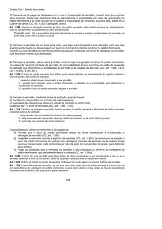 Direito Civil – Direito das coisas
104
1) Exonerar-se de pagar as despesas com o uso e conservação da servidão, quando tiver que suportar
esse encargo, desde que abandone total ou parcialmente a propriedade em favor do proprietário do
prédio dominante a se este recusar-se a receber a propriedade do serviente, ou pane dela, caber-lhe-á
custear as obras (CC, art. 1.382 e parágrafo único).
Art. 1.382. Quando a obrigação incumbir ao dono do prédio serviente, este poderá exonerar-se, abandonando,
total ou parcialmente, a propriedade ao dono do dominante.
Parágrafo único - Se o proprietário do prédio dominante se recusar a receber a propriedade do serviente, ou
parte dela, caber-lhe-á custear as obras.
2) Remover a servidão de um local para outro, que seja mais favorável à sua utilização, sem que isso
acarrete perturbação ou desvantagem ao exercício normal dos direitos do dono do prédio dominante.
Impedir que o proprietário do dominante efetive quaisquer mudanças na forma de utilização da servidão,
pois esta deve manter sua destinação.
4) Cancelar a servidão, pelos meios judiciais, embora haja impugnação do dono do prédio dominante,
nos casos de renúncia do titular da servidão, de impossibilidade de seu exercício em razão de cessação
da utilidade que determinou a constituição da servidão a de resgate da servidão (CC, art. 1.388, I a III;
Lei n. 6.015/73, art. 257).
Art. 1.388. O dono do prédio serviente tem direito, pelos meios judiciais, ao cancelamento do registro, embora o
dono do prédio dominante lho impugne:
I - quando o titular houver renunciado a sua servidão;
II - quando tiver cessado, para o prédio dominante, a utilidade ou a comodidade, que determinou a
constituição da servidão;
III - quando o dono do prédio serviente resgatar a servidão.
5) Cancelar a servidão, mediante prova de extinção, quando houver:
a) reunião dos dois prédios no domínio da mesma pessoa;
b) supressão das respectivas obras em virtude de contrato ou outro título;
c) desuso por 10 anos ininterruptos (CC, art. 1.389, I a III).
Art. 1.389. Também se extingue a servidão, ficando ao dono do prédio serviente a faculdade de fazê-la cancelar,
mediante a prova da extinção:
I - pela reunião dos dois prédios no domínio da mesma pessoa;
II - pela supressão das respectivas obras por efeito de contrato, ou de outro título expresso;
III - pelo não uso, durante dez anos contínuos.
O proprietário do prédio serviente tem a obrigação de:
1) Permitir que o dono do prédio dominante realize as obras necessárias à conservação a
utilização da servidão (CC, art. 1.380).
2) Respeitar o exercício normal a legítimo da servidão (CC, art. 1.383), de forma que se impedir o
dono do prédio dominante de usufruir das vantagens oriundas da servidão ou de realizar obras
para sua conservação, este poderá lançar mão da ação de manutenção de posse, para defender
seus direitos.
3) Pagar as despesas com a remoção da servidão a não prejudicar ou diminuir as vantagens do
prédio dominante, que decorrerem dessa mudança (CC, art. 1.384).
Art. 1.380. O dono de uma servidão pode fazer todas as obras necessárias à sua conservação e uso, e, se a
servidão pertencer a mais de um prédio, serão as despesas rateadas entre os respectivos donos.
Art. 1.383. O dono do prédio serviente não poderá embaraçar de modo algum o exercício legítimo da servidão.
Art. 1.384. A servidão pode ser removida, de um local para outro, pelo dono do prédio serviente e à sua custa, se
em nada diminuir as vantagens do prédio dominante, ou pelo dono deste e à sua custa, se houver considerável
incremento da utilidade e não prejudicar o prédio serviente.
 