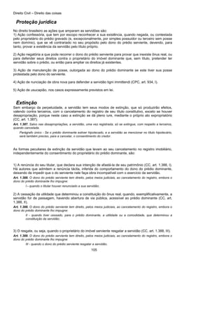 Direito Civil – Direito das coisas
105
Proteção jurídica
No direito brasileiro as ações que amparam as servidões são:
1) Ação confessória, que tem por escopo reconhecer a sua existência, quando negada, ou contestada
pelo proprietário do prédio gravado (e, excepcionalmente, por simples possuidor ou terceiro sem posse
nem domínio), que se vê contrariado no seu propósito pelo dono do prédio serviente, devendo, para
tanto, provar a existência da servidão pelo título próprio.
2) Ação negatória a que pode recorrer o dono do prédio serviente para provar que inexiste ônus real, ou
para defender seus direitos contra o proprietário do imóvel dominante que, sem título, pretender ter
servidão sobre o prédio, ou então para ampliar os direitos já existentes.
3) Ação de manutenção de posse, outorgada ao dono do prédio dominante se este tiver sua posse
protestada pelo dono do serviente.
4) Ação de nunciação de obra nova para defender a servidão tigni immittendi (CPC, art. 934, I).
5) Ação de usucapião, nos casos expressamente previstos em lei.
Extinção
Sem embargo da perpetuidade, a servidão tem seus modos de extinção, que só produzirão efeitos,
valendo contra terceiros, com o cancelamento do registro de seu título constitutivo, exceto se houver
desapropriação, porque neste caso a extinção se dá pleno iure, mediante o próprio ato expropriatório
(CC, art. 1.387).
Art. 1.387. Salvo nas desapropriações, a servidão, uma vez registrada, só se extingue, com respeito a terceiros,
quando cancelada.
Parágrafo único - Se o prédio dominante estiver hipotecado, e a servidão se mencionar no título hipotecário,
será também preciso, para a cancelar, o consentimento do credor.
As formas peculiares de extinção da servidão que levam ao seu cancelamento no registro imobiliário,
independentemente do consentimento do proprietário do prédio dominante, são:
1) A renúncia do seu titular, que declara sua intenção de afastá-la de seu patrimônio (CC, art. 1.388, I).
Há autores que admitem a renúncia tácita, inferida do comportamento do dono do prédio dominante,
deixando de impedir que o do serviente nele faça obra incompatível com o exercício da servidão.
Art. 1.388. O dono do prédio serviente tem direito, pelos meios judiciais, ao cancelamento do registro, embora o
dono do prédio dominante lho impugne:
I - quando o titular houver renunciado a sua servidão;
2) A cessação da utilidade que determinou a constituição do ônus real, quando, exemplificativamente, a
servidão for de passagem, havendo abertura de via pública, acessível ao prédio dominante (CC, art.
1.388, II).
Art. 1.388. O dono do prédio serviente tem direito, pelos meios judiciais, ao cancelamento do registro, embora o
dono do prédio dominante lho impugne:
II - quando tiver cessado, para o prédio dominante, a utilidade ou a comodidade, que determinou a
constituição da servidão;
3) O resgate, ou seja, quando o proprietário do imóvel serviente resgatar a servidão (CC, art. 1.388, III).
Art. 1.388. O dono do prédio serviente tem direito, pelos meios judiciais, ao cancelamento do registro, embora o
dono do prédio dominante lho impugne:
III - quando o dono do prédio serviente resgatar a servidão.
 