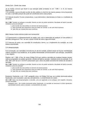 Direito Civil – Direito das coisas
106
Já os modos comuns que levam à sua extinção estão arrolados no art. 1.389, I, II, III, do mesmo
diploma legal:
1) A confusão, que se dá pela reunião de dois prédios no domínio da mesma pessoa, torna impossível,
no caso, a servidão porque não pode ser constituída sobre coisa própria.
3) O desuso durante 10 anos consecutivos, o que demonstra o desinteresse do titular e a inutilidade da
serventia.
Art. 1.389. Também se extingue a servidão, ficando ao dono do prédio serviente a faculdade de fazê-la cancelar,
mediante a prova da extinção:
I - pela reunião dos dois prédios no domínio da mesma pessoa;
II - pela supressão das respectivas obras por efeito de contrato, ou de outro título expresso;
III - pelo não uso, durante dez anos contínuos.
Além desses modos extintos poder-se-á acrescentar:
1) O perecimento ou desaparecimento do objeto, pois, com a destruição de qualquer um dos prédios, a
servidão extingue-se. P ex.: se vem a secar a fonte de onde a água era tirada.
2) O decurso do prazo, se a servidão foi constituída a termo, ou o implemento da condição, se a ela
estava subordinada.
3) A desapropriação.
4) A convenção, se a servidão é oriunda de um ato de vontade, poderá cessar se houver manifestação
volitiva contrária à sua existência, se as partes interessadas convencionarem sua extinção, cancelando
o seu registro.
Dispõe o art. 1.389, in fine, do nosso Código Civil que, extinta a servidão por qualquer dessas causas,
cabe ao proprietário do prédio serviente o direito de fazê-la cancelar, mediante prova da extinção. E os
arts. 256 e 257 da Lei n. 6.015/73 prescrevem que o dono do prédio serviente tem direito de cancelar a
servidão.
Art. 1.389. Também se extingue a servidão, ficando ao dono do prédio serviente a faculdade de fazê-la cancelar,
mediante a prova da extinção:
I - pela reunião dos dois prédios no domínio da mesma pessoa;
II - pela supressão das respectivas obras por efeito de contrato, ou de outro título expresso;
III - pelo não uso, durante dez anos contínuos.
Esclarece, finalmente, o art. 1.387, parágrafo único, do Código Civil que, se o prédio dominante estiver
hipotecado, será necessário, para seu cancelamento, o consentimento do credor.
Art. 1.387. Salvo nas desapropriações, a servidão, uma vez registrada, só se extingue, com respeito a terceiros,
quando cancelada.
Parágrafo único - Se o prédio dominante estiver hipotecado, e a servidão se mencionar no título hipotecário,
será também preciso, para a cancelar, o consentimento do credor.
 