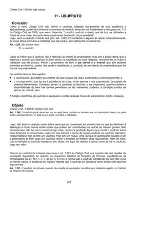 Direito Civil – Direito das coisas
107
11 - USUFRUTO
Conceito
Como o novo Código Civil não define o usufruto, tratando tão-somente de sua incidência a
aplicabilidade, poder-se-á elaborar o conceito de usufruto tendo-se por fundamento o revogado art. 713
do Código Civil de 1916, que assim dispunha: "constitui usufruto o direito real de fruir as utilidades e
frutos de uma coisa, enquanto temporariamente destacado da propriedade".
Logo, seria o usufruto o direito real (CC, art. 1.225, IV) conferido a alguém de retirar, temporariamente,
da coisa alheia os frutos a utilidades que ela produz, sem alterar-lhe a substância.
Art. 1.225. São direitos reais:
IV - o usufruto;
Disso se infere que o usufruto não é restrição ao direito de propriedade, mas sim à posse direta que é
deferida a outrem que desfruta do bem alheio na totalidade de suas relações, retirando-lhe os frutos a
utilidades que ele produz. Perde o proprietário do bem o jus utendi e o fruendi que são poderes
inerentes ao domínio, porém não perde a substância, o conteúdo de seu direito de propriedade que lhe
fica na nua propriedade.
No usufruto têm-se dois sujeitos:
• o usufrutuário, que detém os poderes de usar a gozar da coisa, explorando-a economicamente, e
• o nu proprietário, que faz jus à substância da coisa, tendo apenas a nua propriedade, despojada de
poderes elementares. Conserva, porém, o conteúdo do domínio, o jus disponendi, que lhe confere a
disponibilidade do bem nas formas permitidas por lei, mantendo, portanto, a condição jurídica de
senhor do referido bem.
A função econômica do usufruto é assegurar a certas pessoas meios de subsistência, tendo, inclusive,.
Objeto
Estatui o art. 1.390 do Código Civil que
Art. 1.390. O usufruto pode recair em um ou mais bens, móveis ou imóveis, em um patrimônio inteiro, ou parte
deste, abrangendo-lhe, no todo ou em parte, os frutos e utilidades.
Logo, não pode o usufruto recair sobre bens que se consomem ao primeiro use ou que se destinam à
alienação a muito menos sobre coisas que podem ser substituídas por outras do mesmo gênero. Não
obstante isso, não há, como veremos logo mais, nenhuma proibição legal a que incida o usufruto sobre
bens fungíveis a consumíveis, caso em que tomará o nome de quase-usufruto ou usufruto impróprio.
Nessa hipótese não se terá um usufruto, mas sim um mútuo, uma vez que o usufrutuário passará a ser
o proprietário do bem dado em usufruto, tendo o encargo de restituir coisa equivalente. Além do mais,
com a extinção do usufruto impróprio, seu titular, em lugar de restituir a coisa, como se dá no usufruto,
paga seu valor.
Quanto ao usufruto de imóveis prescreve o art. 1.391 do Código Civil que quando ele não resultar de
usucapião dependerá de registro no respectivo Cartório de Registro de Imóveis, sujeitando-se às
formalidades do art. 167, I, n. 7, da Lei n. 6.015/73, tenha sido o usufruto constituído por ato inter vivos
ou mortis causa. A ausência do registro impede que o usufruto se constitua como direito real oponível
erga omnes.
Art. 1.391. O usufruto de imóveis, quando não resulte de usucapião, constituir-se-á mediante registro no Cartório
de Registro de Imóveis.
 