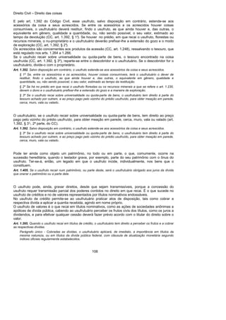 Direito Civil – Direito das coisas
108
E pelo art. 1.392 do Código Civil, esse usufruto, salvo disposição em contrário, estende-se aos
acessórios da coisa a seus acrescidos. Se entre os acessórios a os acrescidos houver coisas
consumíveis, o usufrutuário deverá restituir, findo o usufruto, as que ainda houver e, das outras, o
equivalente em gênero, qualidade a quantidade, ou, não sendo possível, o seu valor, estimado ao
tempo da devolução (CC, art. 1.392, § 1°). Se houver no prédio, em que recai o usufruto, florestas ou
recursos minerais, o nu-proprietário e o usufrutuário deverão prefixar-lhe a extensão do gozo e o modo
de exploração (CC, art. 1.392, § 2°).
Os acrescidos são concernentes aos produtos da acessão (CC, art. 1.248), ressalvando o tesouro, que
está regulado nos arts. 1.264 a 1.266.
Se o usufruto recair sobre universalidade ou quota-parte de bens, o tesouro encontrado na coisa
usufruída (CC, art. 1.392, § 3º), reparte-se entre o descobridor e o usufrutuário. Se o descobridor for o
usufrutuário, divide-o com o proprietário.
Art. 1.392. Salvo disposição em contrário, o usufruto estende-se aos acessórios da coisa e seus acrescidos.
§ 1º Se, entre os acessórios e os acrescidos, houver coisas consumíveis, terá o usufrutuário o dever de
restituir, findo o usufruto, as que ainda houver e, das outras, o equivalente em gênero, qualidade e
quantidade, ou, não sendo possível, o seu valor, estimado ao tempo da restituição.
§ 2º Se há no prédio em que recai o usufruto florestas ou os recursos minerais a que se refere o art. 1.230,
devem o dono e o usufrutuário prefixar-lhe a extensão do gozo e a maneira de exploração.
§ 3º Se o usufruto recai sobre universalidade ou quota-parte de bens, o usufrutuário tem direito à parte do
tesouro achado por outrem, e ao preço pago pelo vizinho do prédio usufruído, para obter meação em parede,
cerca, muro, vala ou valado.
O usufrutuário, se o usufruto recair sobre universalidade ou quota-parte de bens, tem direito ao preço
pago pelo vizinho do prédio usufruído, para obter meação em parede, cerca, muro, vala ou valado (art.
1.392, § 3°-, 2ª parte, do CC).
Art. 1.392. Salvo disposição em contrário, o usufruto estende-se aos acessórios da coisa e seus acrescidos.
§ 3º Se o usufruto recai sobre universalidade ou quota-parte de bens, o usufrutuário tem direito à parte do
tesouro achado por outrem, e ao preço pago pelo vizinho do prédio usufruído, para obter meação em parede,
cerca, muro, vala ou valado.
Pode ter ainda como objeto um patrimônio, no todo ou em parte, o que, comumente, ocorre na
sucessão hereditária, quando o testador grava, por exemplo, parte do seu patrimônio com o ônus do
usufruto. Ter-se-á, então, um legado em que o usufruto incide, individualmente, nos bens que o
constituem.
Art. 1.405. Se o usufruto recair num patrimônio, ou parte deste, será o usufrutuário obrigado aos juros da dívida
que onerar o patrimônio ou a parte dele.
O usufruto pode, ainda, gravar direitos, desde que sejam transmissíveis, porque a concessão do
usufruto requer transmissão parcial dos poderes contidos no direito em que recai. É o que sucede no
usufruto de créditos e no de valores representados por títulos nominativos endossáveis.
No usufruto de crédito permite-se ao usufrutuário praticar atos de disposição, tais como cobrar a
respectiva dívida a aplicar a quantia recebida, agindo em nome próprio.
O usufruto de valores é o que recai em títulos nominativos, como as ações de sociedades anônimas a
apólices de dívida pública, cabendo ao usufrutuário perceber os frutos civis dos títulos, como os juros a
dividendos, e para efetivar qualquer cessão deverá fazer prévio acordo com o titular do direito sobre o
valor.
Art. 1.395. Quando o usufruto recai em títulos de crédito, o usufrutuário tem direito a perceber os frutos e a cobrar
as respectivas dívidas.
Parágrafo único - Cobradas as dívidas, o usufrutuário aplicará, de imediato, a importância em títulos da
mesma natureza, ou em títulos da dívida pública federal, com cláusula de atualização monetária segundo
índices oficiais regularmente estabelecidos.
 
