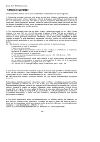 Direito Civil – Direito das coisas
109
Caracteres jurídicos
De seu conceito é possível fixar as suas características fundamentais que são as seguintes:
1) Trata-se de um direito real sobre coisa alheia, porque recai, direta ou imediatamente, sobre coisa
frugífera, pertencente a outrem, implicando a retirada de todas as suas utilidades, estendendo-se até
aos seus acessórios a acrescidos, salvo cláusula expressa em contrário. Atribuindo-se ao usufrutuário a
possa direta a ao nu proprietário, a indireta. Sendo um direito oponível erga omnes, seu titular tem ação
real a direito de seqüela, podendo buscar a coisa nas mãos de quem quer que injustamente a detenha,
para dela usar a gozar como bem lhe aprouver.
2) É um direito temporário, posto que não poderá exceder à vida do usufrutuário (CC, art. 1.410, I) ou ao
prazo de trinta anos (CC, art. 1.410, III), se aquele for pessoa jurídica. Pode ele ser constituído em
caráter vitalício, como por determinado tempo, por exemplo, até o usufrutuário atingir certa idade,
condição ou estado (graduação universitária, casamento). Todavia, nunca poderá ser perpétuo. É direito
conferido a alguém; se este desaparecer, desaparece com ele o usufruto, eis porque esse instituto
jurídico pressupõe a devolução do bem, sem alteração na sua substância ou sem que se comprometa o
capital.
Art. 1.410. O usufruto extingue-se, cancelando-se o registro no Cartório de Registro de Imóveis:
I - pela renúncia ou morte do usufrutuário;
II - pelo termo de sua duração;
III - pela extinção da pessoa jurídica, em favor de quem o usufruto foi constituído, ou, se ela perdurar,
pelo decurso de trinta anos da data em que se começou a exercer;
IV - pela cessação do motivo de que se origina;
V - pela destruição da coisa, guardadas as disposições dos arts. 1.407, 1.408, 2ª parte, e 1.409;
VI - pela consolidação;
VII - por culpa do usufrutuário, quando aliena, deteriora, ou deixa arruinar os bens, não lhes acudindo
com os reparos de conservação, ou quando, no usufruto de títulos de crédito, não dá às importâncias
recebidas a aplicação prevista no parágrafo único do art. 1.395;
VIII - Pelo não uso, ou não fruição, da coisa em que o usufruto recai (arts. 1.390 e 1.399).
3) É um direito intransmissível a inalienável, porque o usufruto só pode aproveitar ou beneficiar ao seu
titular, não se transmitindo a seus herdeiros devido a seu falecimento. A sua inalienabilidade está
consagrada por lei, com exceção feita ao seu exercício, art. 1.393 do Código Civil.
Art. 1.393. Não se pode transferir o usufruto por alienação; mas o seu exercício pode ceder-se por título gratuito
ou oneroso.
A alienação do direito do usufrutuário está vedada, porém permitida é a cessão de seu exercício, a título
gratuito (comodato) ou oneroso (CC, art. 1.393, in fine), que, para valer perante terceiro, deve estar
documentalmente registrada. Nada há que impeça o usufrutuário de alugar o imóvel de que é titular do
usufruto, passando a receber os aluguéis, explorando, assim, economicamente o imóvel, tirando
proveito dele, em vez de ele mesmo utilizar diretamente da coisa para colher seus frutos. O que está
confirmado pelo art. 1.399 do Código Civil, que assim estatui: "o usufrutuário pode usufruir em pessoa,
ou mediante arrendamento, o prédio, mas não mudar-lhe a destinação econômica, sem expressa
autorização do proprietário".
4) É um direito impenhorável, devido a sua inalienabilidade, não podendo, portanto, ser penhorado em
ação executiva movida contra o usufrutuário. Entretanto, seu exercício poderá ser objeto de penhora,
desde que tenha expressão econômica, recaindo, então, a penhora, não sobre o mencionado direito,
mas sobre a percepção dos frutos a utilidades do bem.
Todavia, o usufruto legal não poderá ter nem seu direito nem seu exercício penhorado.
 