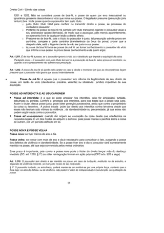 Direito Civil – Direito das coisas
11
1201 e 1202. Não se considera posse de boa-fé, a posse de quem por erro inescusável ou
ignorância grosseira desconhece o vício que mina sua posse. O legislador presume (presunção júris
tantum) boa fé da posse quando o possuidor tem justo título.
o justo título: título hábil para conferir ou transmitir direito a posse, se proviesse do
verdadeiro possuidor.
o Portanto na posse de boa fé há sempre um título translativo ligando o possuidor atual a
seu antecessor (posse derivada), de modo que a aquisição, pelo menos aparentemente,
se apresenta livre de qualquer lesão a direito alheio.
o Presume-se de boa-fé, pois o título do possuidor é justo, tal presunção admite prova em
contrário, compete a parte contrária (transferência do ônus da prova) provar que a
despeito dele, está o litigante ciente de não ser justa a sua posse.
o A posse de boa fé torna-se posse de má fé ao tomar conhecimento o possuidor do vício
que infirma a sua posse. A prova desse conhecimento e de quem argúi.
Art. 1.201. É de boa-fé a posse, se o possuidor ignora o vício, ou o obstáculo que impede a aquisição da coisa.
Parágrafo único - O possuidor com justo título tem por si a presunção de boa-fé, salvo prova em contrário, ou
quando a lei expressamente não admite esta presunção.
Art. 1.202. A posse de boa-fé só perde este caráter no caso e desde o momento em que as circunstâncias façam
presumir que o possuidor não ignora que possui indevidamente.
• Posse de má fé: é aquela que o possuidor tem ciência da ilegitimidade de seu direito de
posse, em razão de vício (clandestina, precária, violenta) ou obstáculo jurídico impeditivo de sua
aquisição.
POSSE AD INTERDICTA E AD USUCAPIONEM
• Posse ad interdicta: é a que se pode amparar nos interditos, caso for ameaçada, turbada,
esbulhada ou perdida. Confere a proteção aos interditos, para isso basta que a posse seja justa.
Assim o titular dessa posse justa, pode obter proteção possessória, ainda que contra o proprietário
da coisa ou terceiros. A posse injusta pode dar direito aos interditos contra terceiros desde que
esses não tenham sido vítimas da violência , da clandestinidade ou precariedade, já que estes não
podem argüir nada contra o possuidor.
• Posse ad usucapionem: quando der origem ao usucapião da coisa desde que obedecidos os
requisitos legais. É um dos modos de adquirir o domínio pela posse mansa e pacífica sobre a coisa
de outrem, por um período definido em lei.
POSSE NOVA E POSSE VELHA
Posse nova: se tiver menos de ano e dia.
Posse velha: se contar com mais de ano e dia.é necessário para consolidar o fato, purgando a posse
dos defeitos de violência e clandestinidade. Se a posse tiver ano e dia o possuidor será sumariamente
mantido na posse, até que seja convencido pelos meios ordinários
Esse prazo é importante, pois contra a posse nova pode o titular do direito lançar mão do desforço
imediato (CC. art. 1210, § 1º) ou obter reintegração liminar em ação própria (CPC arts. 926 e segs)
Art. 1.210. O possuidor tem direito a ser mantido na posse em caso de turbação, restituído no de esbulho, e
segurado de violência iminente, se tiver justo receio de ser molestado.
§ 1º O possuidor turbado, ou esbulhado, poderá manter-se ou restituir-se por sua própria força, contanto que o
faça logo; os atos de defesa, ou de desforço, não podem ir além do indispensável à manutenção, ou restituição da
posse.
 