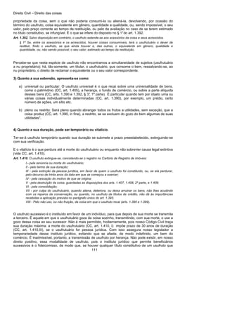 Direito Civil – Direito das coisas
111
propriedade da coisa, sem o que não poderia consumi-la ou aliená-la, devolvendo, por ocasião do
término do usufruto, coisa equivalente em gênero, quantidade a qualidade, ou, sendo impossível, o seu
valor, pelo preço corrente ao tempo da restituição, ou pelo da avaliação no caso de se terem estimado
no título constitutivo, se infungível. É o que se infere do disposto no § 1°do art. 1.392.
Art. 1.392. Salvo disposição em contrário, o usufruto estende-se aos acessórios da coisa e seus acrescidos.
§ 1º Se, entre os acessórios e os acrescidos, houver coisas consumíveis, terá o usufrutuário o dever de
restituir, findo o usufruto, as que ainda houver e, das outras, o equivalente em gênero, qualidade e
quantidade, ou, não sendo possível, o seu valor, estimado ao tempo da restituição.
Percebe-se que nesta espécie de usufruto não encontramos a simultaneidade de sujeitos (usufrutuário
a nu proprietário); há, tão-somente, um titular, o usufrutuário, que consome o bem, ressalvando-se, ao
nu proprietário, o direito de reclamar o equivalente ou o seu valor correspondente.
3) Quanto a sua extensão, apresenta-se como:
a) universal ou particular: O usufruto universal é o que recai sobre uma universalidade de bens,
como o patrimônio (CC, art. 1.405), a herança, o fundo de comércio, ou sobre a parte alíquota
desses bens (CC, arts. 1.390 e 1.392, § 3°, 1ª parte). É particular quando tem por objeto uma ou
várias coisas individualmente determinadas (CC, art. 1.390), por exemplo, um prédio, certo
número de ações, um sítio etc.
b) pleno ou restrito: Será pleno quando abranger todos os frutos a utilidades, sem exceção, que a
coisa produz (CC, art. 1.390, in fine), a restrito, se se excluem do gozo do bem algumas de suas
utilidades".
4) Quanto a sua duração, pode ser temporário ou vitalício.
Ter-se-á usufruto temporário quando sua duração se submete a prazo preestabelecido, extinguindo-se
com sua verificação.
E o vitalício é o que perdura até a morte do usufrutuário ou enquanto não sobrevier causa legal extintiva
(vide CC, art. 1.410).
Art. 1.410. O usufruto extingue-se, cancelando-se o registro no Cartório de Registro de Imóveis:
I - pela renúncia ou morte do usufrutuário;
II - pelo termo de sua duração;
III - pela extinção da pessoa jurídica, em favor de quem o usufruto foi constituído, ou, se ela perdurar,
pelo decurso de trinta anos da data em que se começou a exercer;
IV - pela cessação do motivo de que se origina;
V - pela destruição da coisa, guardadas as disposições dos arts. 1.407, 1.408, 2ª parte, e 1.409;
VI - pela consolidação;
VII - por culpa do usufrutuário, quando aliena, deteriora, ou deixa arruinar os bens, não lhes acudindo
com os reparos de conservação, ou quando, no usufruto de títulos de crédito, não dá às importâncias
recebidas a aplicação prevista no parágrafo único do art. 1.395;
VIII - Pelo não uso, ou não fruição, da coisa em que o usufruto recai (arts. 1.390 e 1.399).
O usufruto sucessivo é o instituído em favor de um indivíduo, para que depois de sua morte se transmita
a terceiro. É aquele em que o usufrutuário goza da coisa sozinho, transmitindo, com sua morte, o use a
gozo dessa coisa ao seu sucessor. Não é mais permitido, hodiernamente, pois nosso Código Civil traça
sua duração máxima: a morte do usufrutuário (CC, art. 1.410, I) impõe prazo de 30 anos de duração
(CC, art. 1.410,III), se o usufrutuário for pessoa jurídica. Com isso assegura nosso legislador a
temporariedade desse instituto jurídico, evitando que se afaste, de modo indefinido, um bem do
comércio. É inadmissível, portanto, a transmissão de usufruto por herança. Não pode existir, em nosso
direito positivo, essa modalidade de usufruto, pois o instituto jurídico que permite beneficiários
sucessivos é o fideicomisso, de modo que, se houver qualquer título constitutivo de um usufruto que
 
