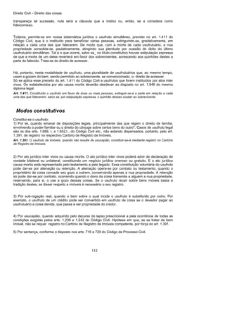 Direito Civil – Direito das coisas
112
transpareça tal sucessão, nula será a cláusula que a institui ou, então, se a considera como
fideicomisso.
Todavia, permite-se em nossa sistemática jurídica o usufruto simultâneo, previsto no art. 1.411 do
Código Civil, que é o instituído para beneficiar várias pessoas, extinguindo-se, gradativamente, em
relação a cada uma das que falecerem. De modo que, com a morte de cada usufrutuário, a nua
propriedade consolida-se, paulatinamente, atingindo sua plenitude por ocasião do óbito do último
usufrutuário simultâneo. Tal é o que ocorre, salvo se_ no título constitutivo houver estipulação expressa
de que a morte de um deles reverterá em favor dos sobreviventes, acrescendo aos quinhões destes a
parte do falecido. Trata-se do direito de acrescer.
Há, portanto, nesta modalidade de usufruto, uma pluralidade de usufrutuários que, ao mesmo tempo,
usam a gozam do bem, sendo permitido ao sobrevivente, se convencionado, o- direito de acrescer.
Só se aplica esse preceito do art. 1.411 do Código Civil a usufrutos que forem instituídos por atos inter
vivos. Os estabelecidos por ato causa mortis deverão obedecer ao disposto no art. 1.946 do mesmo
diploma legal.
Art. 1.411. Constituído o usufruto em favor de duas ou mais pessoas, extinguir-se-á a parte em relação a cada
uma das que falecerem, salvo se, por estipulação expressa, o quinhão desses couber ao sobrevivente.
Modos constitutivos
Constitui-se o usufruto:
1) Por lei, quando emanar de disposições legais, principalmente das que regem o direito de família,
envolvendo o poder familiar ou o direito do cônjuge sobre certos bens do outro''. Casos de usufruto legal
são os dos arts. 1.689, I, a 1.652,I , do Código Civil etc., não estando dispensados, portanto, pelo art.
1.391, de registro no respectivo Cartório de Registro de Imóveis.
Art. 1.391. O usufruto de imóveis, quando não resulte de usucapião, constituir-se-á mediante registro no Cartório
de Registro de Imóveis.
2) Por ato jurídico inter vivos ou causa mortis. O ato jurídico inter vivos poderá advir de declaração de
vontade bilateral ou unilateral, constituindo um negócio jurídico oneroso ou gratuito. E o ato jurídico
causa mortis está representado pelo testamento a pelo legado. Essa constituição voluntária do usufruto
pode dar-se por alienação ou retenção. A alienação opera-se por contrato ou testamento, quando o
proprietário da coisa concede seu gozo a outrem, conservando apenas a nua propriedade. A retenção
só pode dar-se por contrato, ocorrendo quando o dono da coisa transmite a alguém a nua propriedade,
reservando, para si, o use a gozo dessas coisas. Se o usufruto recair sobre bens móveis basta a
tradição destes; se disser respeito a imóveis é necessário o seu registro.
3) Por sub-rogação real, quando o bem sobre o qual incide o usufruto é substituído por outro. Por
exemplo, o usufruto de um crédito pode ser convertido em usufruto de coisa se o devedor pagar ao
usufrutuário a coisa devida, que passa a ser propriedade do credor.
4) Por usucapião, quando adquirido pelo decurso do lapso prescricional a pela ocorrência de todas as
condições exigidas pelos arts. 1.238 e 1.242 do Código Civil. Hipótese em que, se se tratar de bem
imóvel, não se requer registro no Cartório de Registro de Imóveis competente, por força do art. 1.391.
5) Por sentença, conforme o disposto nos arts. 716 a 729 do Código de Processo Civil.
 