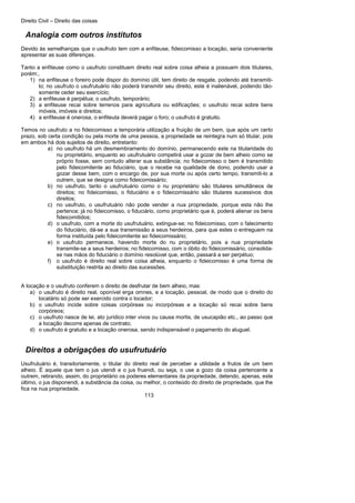 Direito Civil – Direito das coisas
113
Analogia com outros institutos
Devido às semelhanças que o usufruto tem com a enfiteuse, fideicomisso a locação, seria conveniente
apresentar as suas diferenças.
Tanto a enfiteuse como o usufruto constituem direito real sobre coisa alheia a possuem dois titulares,
porém:,
1) na enfiteuse o foreiro pode dispor do domínio útil, tem direito de resgate, podendo até transmiti-
lo; no usufruto o usufrutuário não poderá transmitir seu direito, este é inalienável, podendo tão-
somente ceder seu exercício;
2) a enfiteuse é perpétua; o usufruto, temporário;
3) a enfiteuse recai sobre terrenos para agricultura ou edificações; o usufruto recai sobre bens
móveis, imóveis e direitos;
4) a enfiteuse é onerosa, o enfiteuta deverá pagar o foro; o usufruto é gratuito.
Temos no usufruto a no fideicomisso a temporária utilização a fruição de um bem, que após um certo
prazo, sob certa condição ou pela morte de uma pessoa, a propriedade se reintegra num só titular, pois
em ambos há dois sujeitos de direito, entretanto:
a) no usufruto há um desmembramento do domínio, permanecendo este na titularidade do
nu proprietário, enquanto ao usufrutuário competirá usar a gozar de bem alheio como se
próprio fosse, sem contudo alterar sua substância; no fideicomisso o bem é transmitido
pelo fideicomitente ao fiduciário, que o recebe na qualidade de dono, podendo usar a
gozar desse bem, com o encargo de, por sua morte ou após certo tempo, transmiti-lo a
outrem, que se designa como fideicomissário;
b) no usufruto, tanto o usufrutuário como o nu proprietário são titulares simultâneos de
direitos; no fideicomisso, o fiduciário e o fideicomissário são titulares sucessivos dos
direitos;
c) no usufruto, o usufrutuário não pode vender a nua propriedade, porque esta não lhe
pertence; já no fideicomisso, o fiduciário, como proprietário que é, poderá alienar os bens
fideicomitidos;
d) o usufruto, com a morte do usufrutuário, extingue-se; no fideicomisso, com o falecimento
do fiduciário, dá-se a sua transmissão a seus herdeiros, para que estes o entreguem na
forma instituída pelo fideicomitente ao fideicomissário;
e) o usufruto permanece, havendo morte do nu proprietário, pois a nua propriedade
transmite-se a seus herdeiros; no fideicomisso, com o óbito do fideicomissário, consolida-
se nas mãos do fiduciário o domínio resolúvel que, então, passará a ser perpétuo;
f) o usufruto é direito real sobre coisa alheia, enquanto o fideicomisso é uma forma de
substituição restrita ao direito das sucessões.
A locação e o usufruto conferem o direito de desfrutar de bem alheio, mas:
a) o usufruto é direito real, oponível erga omnes, e a locação, pessoal, de modo que o direito do
locatário só pode ser exercido contra o locador;
b) o usufruto incide sobre coisas corpóreas ou incorpóreas e a locação só recai sobre bens
corpóreos;
c) o usufruto nasce de lei, ato jurídico inter vivos ou causa mortis, de usucapião etc., ao passo que
a locação decorre apenas de contrato;
d) o usufruto é gratuito e a locação onerosa, sendo indispensável o pagamento do aluguel.
Direitos a obrigações do usufrutuário
Usufrutuário é, transitoriamente, o titular do direito real de perceber a utilidade a frutos de um bem
alheio. É aquele que tem o jus utendi e o jus fruendi, ou seja, o use a gozo da coisa pertencente a
outrem, retirando, assim, do proprietário os poderes elementares da propriedade, detendo, apenas, este
último, o jus disponendi, a substância da coisa, ou melhor, o conteúdo do direito de propriedade, que lhe
fica na nua propriedade.
 