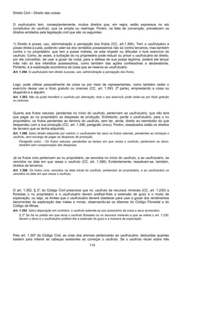 Direito Civil – Direito das coisas
114
O usufrutuário tem, conseqüentemente, muitos direitos que, em regra, estão expressos no ato
constitutivo do usufruto, que os amplia ou restringe. Porém, na falta de convenção, prevalecem os
direitos arrolados pela legislação civil que são os seguintes:
1) Direito à posse, uso, administração a percepção dos frutos (CC, art.1.394). Tem o usufrutuário a
posse direta a justa, podendo valer-se dos remédios possessórios não só contra terceiros, mas também
contra o nu proprietário, que tem a posse indireta, se este impedir ou dificultar o livre exercício do
usufruto. Como, às vezes, a turbação do nu proprietário pode reduzir ou privar o usufrutuário do direito,
por ele concedido, de usar a gozar da coisa, para a defesa de sua posse legítima, poderá ele lançar
mão não só dos interditos possessórios, como também das ações confessórias a declaratórias.
Portanto, é a exploração econômica da coisa que se reserva ao usufrutuário.
Art. 1.394. O usufrutuário tem direito à posse, uso, administração e percepção dos frutos.
Logo, pode utilizar pessoalmente da coisa ou por meio de representantes, como também ceder o
exercício desse use a título gratuito ou oneroso (CC, art. 1.393, 2ª parte), emprestando a coisa ou
alugando-a a alguém.
Art. 1.393. Não se pode transferir o usufruto por alienação; mas o seu exercício pode ceder-se por título gratuito
ou oneroso.
Quanto aos frutos naturais, pendentes no início do usufruto, pertencem ao usufrutuário, que não terá
que pagar ao nu proprietário as despesas de produção. Entretanto, perde o usufrutuário, para o nu
proprietário, os frutos pendentes ao término do usufruto, sem ter, ainda, direito ao reembolso do que
despendeu com a sua produção (CC, art. 1.396, parágrafo único). Porém, ressalvados estão os direitos
de terceiro que os tenha adquirido.
Art. 1.396. Salvo direito adquirido por outrem, o usufrutuário faz seus os frutos naturais, pendentes ao começar o
usufruto, sem encargo de pagar as despesas de produção.
Parágrafo único - Os frutos naturais, pendentes ao tempo em que cessa o usufruto, pertencem ao dono,
também sem compensação das despesas.
Já os frutos civis pertencem ao nu proprietário, se vencidos no início do usufruto, a ao usufrutuário, se
vencidos na data em que cessa o usufruto (CC, art. 1.398). Evidentemente, ressalvam-se, também,
direitos de terceiros.
Art. 1.398. Os frutos civis, vencidos na data inicial do usufruto, pertencem ao proprietário, e ao usufrutuário os
vencidos na data em que cessa o usufruto.
O art. 1.392, § 2°, do Código Civil prescreve que no usufruto de recursos minerais (CC, art. 1.230) a
florestas o nu proprietário e o usufrutuário devem prefixar-lhes a extensão de gozo e o modo de
exploração, ou seja, os limites que o usufrutuário deverá obedecer para usar a gozar dos rendimentos
decorrentes da exploração das matas e minas, observando-se os ditames do Código Florestal a do
Código de Minas.
Art. 1.392. Salvo disposição em contrário, o usufruto estende-se aos acessórios da coisa e seus acrescidos.
§ 2º Se há no prédio em que recai o usufruto florestas ou os recursos minerais a que se refere o art. 1.230,
devem o dono e o usufrutuário prefixar-lhe a extensão do gozo e a maneira de exploração.
Pelo art. 1.397 do Código Civil, as crias dos animais pertencerão ao usufrutuário, deduzidas quantas
bastem para inteirar as cabeças existentes ao começar o usufruto. Se o usufruto recair sobre três
 