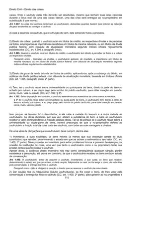 Direito Civil – Direito das coisas
115
vacas, findo o usufruto estas três deverão ser devolvidas, mesmo que tenham duas crias nascidas
durante o ônus real. Se uma das vacas falecer, uma das crias será entregue ao nu-proprietário em
substituição à que morreu.
Art. 1.397. As crias dos animais pertencem ao usufrutuário, deduzidas quantas bastem para inteirar as cabeças
de gado existentes ao começar o usufruto.
Aí está a essência do usufruto, que é a fruição do bem, dele extraindo frutos a produtos.
2) Direito de cobrar, quando o usufruto recai em títulos de crédito, as respectivas dívidas a de perceber
os frutos, empregando as importâncias recebidas em títulos da mesma natureza, ou em títulos da dívida
pública federal, com cláusula de atualização monetária segundo índices oficiais regularmente
estabelecidos (CC, art. 1.395 a parágrafo único).
Art. 1.395. Quando o usufruto recai em títulos de crédito, o usufrutuário tem direito a perceber os frutos e a cobrar
as respectivas dívidas.
Parágrafo único - Cobradas as dívidas, o usufrutuário aplicará, de imediato, a importância em títulos da
mesma natureza, ou em títulos da dívida pública federal, com cláusula de atualização monetária segundo
índices oficiais regularmente estabelecidos.
3) Direito de gozar de renda oriunda de títulos de crédito, aplicando-os, após a cobrança do débito, em
apólices de dívida pública federal, com cláusula de atualização monetária, baseada em índices oficiais
(CC, art. 1.395, parágrafo único, 2ª parte).
4) Tem, se o usufruto recair sobre universalidade ou quota-parte de bens, direito à parte do tesouro
achado por outrem, a ao preço pago pelo vizinho do prédio usufruído, para obter meação em parede,
cerca, muro, vala ou valado (CC, art 1.392, § 3°).
Art. 1.392. Salvo disposição em contrário, o usufruto estende-se aos acessórios da coisa e seus acrescidos.
§ 3º Se o usufruto recai sobre universalidade ou quota-parte de bens, o usufrutuário tem direito à parte do
tesouro achado por outrem, e ao preço pago pelo vizinho do prédio usufruído, para obter meação em parede,
cerca, muro, vala ou valado.
Isso porque, se terceiro for o descobridor, a ele cabe a metade do tesouro e a outra metade ao
usufrutuário. As obras divisórias, por sua vez, afetam a substância do bem, a cabe ao usufrutuário
receber o valor correspondente à meação dessas obras. Tal se dá porque se o usufruto recair sobre a
universalidade ou quota-parte de bens, haverá presunção de que o nu-proprietário deferiu ao
usufrutuário a fruição total da coisa dada em usufruto, com todas as suas vantagens e direitos.
Há uma série de obrigações que o usufrutuário deve cumprir, dentre elas:
1) Inventariar, a suas expensas, os bens móveis (a menos que sua descrição conste do título
constitutivo) que receber, determinando o estado em que se acham a estimando o seu valor (CC, art.
1.400, 1ª parte). Deve proceder ao inventário para evitar problemas futuros a prevenir desavenças por
ocasião da restituição da coisa, uma vez que tanto o usufrutuário como o nu proprietário terão que
prestar contas quando cessar o usufruto.
Apesar disso, a ausência desse inventário não traz como conseqüência qualquer sanção, porém
estabelece a presunção, até prova em contrário, de que o usufrutuário recebeu os bens em bom estado
de conservação.
Art. 1.400. O usufrutuário, antes de assumir o usufruto, inventariará, à sua custa, os bens que receber,
determinando o estado em que se acham, e dará caução, fidejussória ou real, se lha exigir o dono, de velar-lhes
pela conservação, e entregá-los findo o usufruto.
Parágrafo único - Não é obrigado à caução o doador que se reservar o usufruto da coisa doada.
2) Dar caução real ou fidejussória (Cautio usufructuaria), se lhe exigir o dono, de lhes velar pela
conservação a entregá-los findo o usufruto (CC, art. 1.400, 2ª parte), para garantir ao nu proprietário a
 