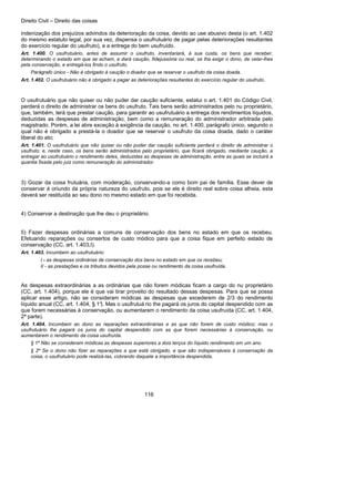 Direito Civil – Direito das coisas
116
indenização dos prejuízos advindos da deterioração da coisa, devido ao use abusivo desta (o art. 1.402
do mesmo estatuto legal, por sua vez, dispensa o usufrutuário de pagar pelas deteriorações resultantes
do exercício regular do usufruto), e a entrega do bem usufruído.
Art. 1.400. O usufrutuário, antes de assumir o usufruto, inventariará, à sua custa, os bens que receber,
determinando o estado em que se acham, e dará caução, fidejussória ou real, se lha exigir o dono, de velar-lhes
pela conservação, e entregá-los findo o usufruto.
Parágrafo único - Não é obrigado à caução o doador que se reservar o usufruto da coisa doada.
Art. 1.402. O usufrutuário não é obrigado a pagar as deteriorações resultantes do exercício regular do usufruto.
O usufrutuário que não quiser ou não puder dar caução suficiente, estatui o art. 1.401 do Código Civil,
perderá o direito de administrar os bens do usufruto. Tais bens serão administrados pelo nu proprietário,
que, também, terá que prestar caução, para garantir ao usufrutuário a entrega dos rendimentos líquidos,
deduzidas as despesas de administração, bem como a remuneração do administrador arbitrada pelo
magistrado. Porém, a lei abre exceção à exigência da caução, no art. 1.400, parágrafo único, segundo o
qual não é obrigado a prestá-la o doador que se reservar o usufruto da coisa doada, dado o caráter
liberal do ato;
Art. 1.401. O usufrutuário que não quiser ou não puder dar caução suficiente perderá o direito de administrar o
usufruto; e, neste caso, os bens serão administrados pelo proprietário, que ficará obrigado, mediante caução, a
entregar ao usufrutuário o rendimento deles, deduzidas as despesas de administração, entre as quais se incluirá a
quantia fixada pelo juiz como remuneração do administrador.
3) Gozar da coisa frutuária, com moderação, conservando-a como bom pai de família. Esse dever de
conservar é oriundo da própria natureza do usufruto, pois se ele é direito real sobre coisa alheia, esta
deverá ser restituída ao seu dono no mesmo estado em que foi recebida.
4) Conservar a destinação que lhe deu o proprietário.
5) Fazer despesas ordinárias a comuns de conservação dos bens no estado em que os recebeu.
Efetuando reparações ou consertos de custo módico para que a coisa fique em perfeito estado de
conservação (CC, art. 1.403,I).
Art. 1.403. Incumbem ao usufrutuário:
I - as despesas ordinárias de conservação dos bens no estado em que os recebeu;
II - as prestações e os tributos devidos pela posse ou rendimento da coisa usufruída.
As despesas extraordinárias a as ordinárias que não forem módicas ficam a cargo do nu proprietário
(CC, art. 1.404), porque ele é que vai tirar proveito do resultado dessas despesas. Para que se possa
aplicar esse artigo, não se consideram módicas as despesas que excederem de 2/3 do rendimento
líquido anual (CC, art. 1.404, § 1°). Mas o usufrutuá rio the pagará os juros do capital despendido com as
que forem necessárias à conservação, ou aumentarem o rendimento da coisa usufruída (CC, art. 1.404,
2ª parte).
Art. 1.404. Incumbem ao dono as reparações extraordinárias e as que não forem de custo módico; mas o
usufrutuário lhe pagará os juros do capital despendido com as que forem necessárias à conservação, ou
aumentarem o rendimento da coisa usufruída.
§ 1º Não se consideram módicas as despesas superiores a dois terços do líquido rendimento em um ano.
§ 2º Se o dono não fizer as reparações a que está obrigado, e que são indispensáveis à conservação da
coisa, o usufrutuário pode realizá-las, cobrando daquele a importância despendida.
 
