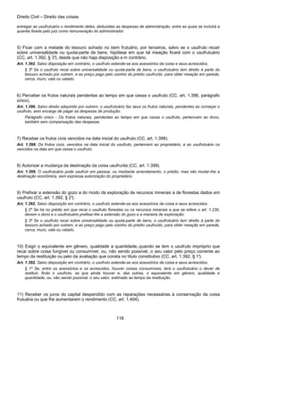 Direito Civil – Direito das coisas
118
entregar ao usufrutuário o rendimento deles, deduzidas as despesas de administração, entre as quais se incluirá a
quantia fixada pelo juiz como remuneração do administrador.
5) Ficar com a metade do tesouro achado no bem frutuário, por terceiros, salvo se o usufruto recair
sobre universalidade ou quota-parte de bens, hipótese em que tal meação ficará com o usufrutuário
(CC, art. 1.392, § 3°), desde que não haja disposição e m contrário.
Art. 1.392. Salvo disposição em contrário, o usufruto estende-se aos acessórios da coisa e seus acrescidos.
§ 3º Se o usufruto recai sobre universalidade ou quota-parte de bens, o usufrutuário tem direito à parte do
tesouro achado por outrem, e ao preço pago pelo vizinho do prédio usufruído, para obter meação em parede,
cerca, muro, vala ou valado.
6) Perceber os frutos naturais pendentes ao tempo em que cessa o usufruto (CC, art. 1.396, parágrafo
único).
Art. 1.396. Salvo direito adquirido por outrem, o usufrutuário faz seus os frutos naturais, pendentes ao começar o
usufruto, sem encargo de pagar as despesas de produção.
Parágrafo único - Os frutos naturais, pendentes ao tempo em que cessa o usufruto, pertencem ao dono,
também sem compensação das despesas.
7) Receber os frutos civis vencidos na data inicial do usufruto (CC, art. 1.398).
Art. 1.398. Os frutos civis, vencidos na data inicial do usufruto, pertencem ao proprietário, e ao usufrutuário os
vencidos na data em que cessa o usufruto.
8) Autorizar a mudança da destinação da coisa usufruída (CC, art. 1.399).
Art. 1.399. O usufrutuário pode usufruir em pessoa, ou mediante arrendamento, o prédio, mas não mudar-lhe a
destinação econômica, sem expressa autorização do proprietário.
9) Prefixar a extensão do gozo a do modo da exploração de recursos minerais a de florestas dados em
usufruto (CC, art. 1.392, § 2°).
Art. 1.392. Salvo disposição em contrário, o usufruto estende-se aos acessórios da coisa e seus acrescidos.
§ 2º Se há no prédio em que recai o usufruto florestas ou os recursos minerais a que se refere o art. 1.230,
devem o dono e o usufrutuário prefixar-lhe a extensão do gozo e a maneira de exploração.
§ 3º Se o usufruto recai sobre universalidade ou quota-parte de bens, o usufrutuário tem direito à parte do
tesouro achado por outrem, e ao preço pago pelo vizinho do prédio usufruído, para obter meação em parede,
cerca, muro, vala ou valado.
10) Exigir o equivalente em gênero, qualidade a quantidade,,quando se tem o usufruto impróprio que
recai sobre coisa fungível ou consumível, ou, não sendo possível, o seu valor pelo preço corrente ao
tempo da restituição ou pelo da avaliação que consta no título constitutivo (CC, art. 1.392, § 1°).
Art. 1.392. Salvo disposição em contrário, o usufruto estende-se aos acessórios da coisa e seus acrescidos.
§ 1º Se, entre os acessórios e os acrescidos, houver coisas consumíveis, terá o usufrutuário o dever de
restituir, findo o usufruto, as que ainda houver e, das outras, o equivalente em gênero, qualidade e
quantidade, ou, não sendo possível, o seu valor, estimado ao tempo da restituição.
11) Receber os juros do capital despendido com as reparações necessárias à conservação da coisa
frutuária ou que lhe aumentarem o rendimento (CC, art. 1.404).
 