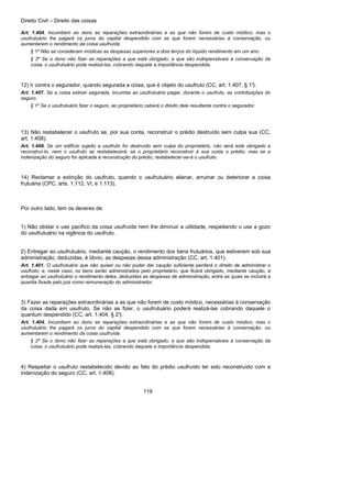 Direito Civil – Direito das coisas
119
Art. 1.404. Incumbem ao dono as reparações extraordinárias e as que não forem de custo módico; mas o
usufrutuário lhe pagará os juros do capital despendido com as que forem necessárias à conservação, ou
aumentarem o rendimento da coisa usufruída.
§ 1º Não se consideram módicas as despesas superiores a dois terços do líquido rendimento em um ano.
§ 2º Se o dono não fizer as reparações a que está obrigado, e que são indispensáveis à conservação da
coisa, o usufrutuário pode realizá-las, cobrando daquele a importância despendida.
12) Ir contra o segurador, quando segurada a coisa, que é objeto do usufruto (CC, art. 1.407, § 1°).
Art. 1.407. Se a coisa estiver segurada, incumbe ao usufrutuário pagar, durante o usufruto, as contribuições do
seguro.
§ 1º Se o usufrutuário fizer o seguro, ao proprietário caberá o direito dele resultante contra o segurador.
13) Não restabelecer o usufruto se, por sua conta, reconstruir o prédio destruído sem culpa sua (CC,
art. 1.408).
Art. 1.408. Se um edifício sujeito a usufruto for destruído sem culpa do proprietário, não será este obrigado a
reconstruí-lo, nem o usufruto se restabelecerá, se o proprietário reconstruir à sua custa o prédio; mas se a
indenização do seguro for aplicada à reconstrução do prédio, restabelecer-se-á o usufruto.
14) Reclamar a extinção do usufruto, quando o usufrutuário alienar, arruinar ou deteriorar a coisa
frutuária (CPC, arts. 1.112, VI, e 1.113).
Por outro lado, tem os deveres de:
1) Não obstar o use pacífico da coisa usufruída nem lhe diminuir a utilidade, respeitando o use a gozo
do usufrutuário na vigência do usufruto.
2) Entregar ao usufrutuário, mediante caução, o rendimento dos bens frutuários, que estiverem sob sua
administração, deduzidas, é óbvio, as despesas dessa administração (CC, art. 1.401).
Art. 1.401. O usufrutuário que não quiser ou não puder dar caução suficiente perderá o direito de administrar o
usufruto; e, neste caso, os bens serão administrados pelo proprietário, que ficará obrigado, mediante caução, a
entregar ao usufrutuário o rendimento deles, deduzidas as despesas de administração, entre as quais se incluirá a
quantia fixada pelo juiz como remuneração do administrador.
3) Fazer as reparações extraordinárias a as que não forem de custo módico, necessárias à conservação
da coisa dada em usufruto. Se não as fizer, o usufrutuário poderá realizá-las cobrando daquele o
quantum despendido (CC, art. 1.404, § 2°).
Art. 1.404. Incumbem ao dono as reparações extraordinárias e as que não forem de custo módico; mas o
usufrutuário lhe pagará os juros do capital despendido com as que forem necessárias à conservação, ou
aumentarem o rendimento da coisa usufruída.
§ 2º Se o dono não fizer as reparações a que está obrigado, e que são indispensáveis à conservação da
coisa, o usufrutuário pode realizá-las, cobrando daquele a importância despendida.
4) Respeitar o usufruto restabelecido devido ao fato do prédio usufruído ter sido reconstruído com a
indenização do seguro (CC, art. 1.408).
 