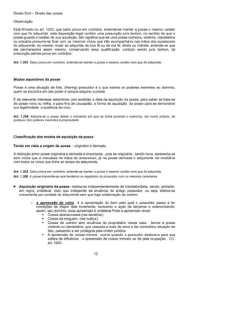 Direito Civil – Direito das coisas
12
Observação:
Está firmado no art. 1203, que salvo prova em contrário, entende-se manter a posse o mesmo caráter
com que foi adquirida esta disposição legal contém uma presunção juris tantum, no sentido de que a
posse guarda o caráter de sua aquisição; isto signifiva que se uma posse começou violenta, clandestina
ou precária presume-se ficar com os mesmos vícios que irão acompanhá-la nas mãos dos sucessores
do adquirente; do mesmo modo se adquirida de boa fé ou de má fé, direta ou indireta, entende-se que
ela permanecerá assim mesmo, conservando essa qualificação; contudo sendo juris tantum, tal
presunção admite prova em contrário.
Art. 1.203. Salvo prova em contrário, entende-se manter a posse o mesmo caráter com que foi adquirida.
Modos aquisitivos da posse
Posse é uma situação de fato, (Ihering) possuidor é o que exerce os poderes inerentes ao domínio,
quem se encontra em tais poder é porque adquiriu a posse.
É de relevante interesse determinar com exatidão a data da aquisição da posse, para saber se trata-se
de posse nova ou velha, e para fins de usucapião, a forma de aquisição da posse para se demonstrar
sua legitimidade e ausência de vício.
Art. 1.204. Adquire-se a posse desde o momento em que se torna possível o exercício, em nome próprio, de
qualquer dos poderes inerentes à propriedade.
Classificação dos modos de aquisição da posse
Tendo em vista a origem da posse - originário e derivado
A distinção entre posse originária e derivada é importante , pois se originária , sendo nova, apresenta-se
sem vícios que a maculava na mãos do antecessor, já na posse derivada o adquirente vai recebê-la
com todos os vícios que tinha ao tempo do adquirente.
Art. 1.203. Salvo prova em contrário, entende-se manter a posse o mesmo caráter com que foi adquirida.
Art. 1.206. A posse transmite-se aos herdeiros ou legatários do possuidor com os mesmos caracteres.
• Aquisição originária da posse: realiza-se independentemente de translatividade, sendo, portanto,
em regra, unilateral, visto que independe da anuência do antigo possuidor, ou seja, efetiva-se
unicamente por vontade do adquirente sem que haja colaboração de outrem;
o a apreensão da coisa é a apropriação do bem pela qual o possuidor passa a ter
condições de dispor dele livremente, excluindo a ação de terceiros e exteriorizando,
assim, seu domínio; essa apreensão é unilateral.Pode a apreensão recair:
Coisas abandonadas (res derelicta);
Coisas de ninguém, (res nullius);
Coisas de outrem sem anuência do proprietário nesse caso, temos a posse
violenta ou clandestina, que cessada a mais de anos e dia consolidou situação de
fato, passando a ser protegida pela ordem jurídica.
A apreensão de coisas móveis ocorre quando o possuidor desloca-a para sua
esfera de influência , a apreensão de coisas imóveis se dá pela ocupação. CC.
art. 1263
 