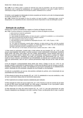 Direito Civil – Direito das coisas
120
Art. 1.408. Se um edifício sujeito a usufruto for destruído sem culpa do proprietário, não será este obrigado a
reconstruí-lo, nem o usufruto se restabelecerá, se o proprietário reconstruir à sua custa o prédio; mas se a
indenização do seguro for aplicada à reconstrução do prédio, restabelecer-se-á o usufruto.
5) Aceitar a sub-rogação da indenização de danos causados por terceiro ou do valor da desapropriação
no ônus do usufruto (CC, art. 1.409).
Art. 1.409. Também fica sub-rogada no ônus do usufruto, em lugar do prédio, a indenização paga, se ele for
desapropriado, ou a importância do dano, ressarcido pelo terceiro responsável no caso de danificação ou perda.
Extinção do usufruto
Extingue-se o usufruto cancelando-se o registro no Cartório de Registro de Imóveis:
Art. 1.410. O usufruto extingue-se, cancelando-se o registro no Cartório de Registro de Imóveis:
I - pela renúncia ou morte do usufrutuário;
II - pelo termo de sua duração;
III - pela extinção da pessoa jurídica, em favor de quem o usufruto foi constituído, ou, se ela perdurar,
pelo decurso de trinta anos da data em que se começou a exercer;
IV - pela cessação do motivo de que se origina;
V - pela destruição da coisa, guardadas as disposições dos arts. 1.407, 1.408, 2ª parte, e 1.409;
VI - pela consolidação;
VII - por culpa do usufrutuário, quando aliena, deteriora, ou deixa arruinar os bens, não lhes acudindo
com os reparos de conservação, ou quando, no usufruto de títulos de crédito, não dá às importâncias
recebidas a aplicação prevista no parágrafo único do art. 1.395;
VIII - Pelo não uso, ou não fruição, da coisa em que o usufruto recai (arts. 1.390 e 1.399).
1) Pela morte do usufrutuário, constitui esta o limite máximo de sua duração (CC, art. 1.410, I), isto
porque nosso legislador não admite o usufruto sucessivo, sendo inadmissível a transmissão hereditária
desse direito real sobre coisa alheia, que tem caráter personalíssimo. Causa extintiva essa que é
aplicável ao usufruto vitalício. Sendo dois ou mais usufrutuários, extinguir-se-á o usufruto em relação
aos que forem falecendo, subsistindo, pro parte, em proporção aos sobreviventes (CC, art. 1.411),
exceto se houver cláusula, que estabelece sua indivisibilidade, ao estipular que o quinhão dos falecidos
cabe aos sobreviventes, caso em que o usufruto permanecerá íntegro até que se dê o óbito de todos
eles.
A fim de assegurar a temporariedade desse direito real, limita o Código no seu art. 1.410, III, sua
duração, quando o usufrutuário for pessoa jurídica, a trinta anos da data em que se começou a exercer.
Entretanto, poderá extinguir-se, ainda, nas hipóteses em que houver supressão de um estabelecimento
público, dissolução de uma sociedade, cessação de uma fundação ou sua liquidação.
A morte do nu proprietário, por sua vez, não acarreta a extinção do usufruto, com a transmissão da nua
propriedade aos seus sucessores.
2) Pelo advento do termo de sua duração (CC, art. 1.410, II), estabelecido no seu ato constitutivo, a não
ser que o usufrutuário faleça antes do vencimento desse prazo.
3) Pelo implemento de condição resolutiva estabelecida pelo instituidor.
4) Pela cessação do motivo de que se origina (CC, art. 1.410, IV)como no caso de usufruto de pai sobre
os bens do filho menor sob poder familiar, se o filho atingir a maioridade, ou se o pai perder o pátrio
poder, extinguir-se-á o usufruto, consolidando-se a propriedade.
5) Pela destruição da coisa não sendo fungível (CC, art. 1.410, V), pois pelo perecimento da coisa
frutuária, desaparece sua utilização a com isso o usufruto. Porém, se esta perda não for total, o usufruto
 
