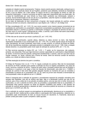 Direito Civil – Direito das coisas
121
subsiste em relação à parte remanescente. Todavia, mesmo sendo parcial a destruição, extinguir-se-á o
usufruto se o bem usufruído deixar de ser frugífero, perdendo suas utilidades, tomando-se imprestável
ao fim a que se destina. Se o bem estiver no seguro ter-se-á a sub-rogação do direito no valor da
respectiva indenização, o mesmo ocorrendo se esta for paga pelo responsável pela sua destruição. Se
a coisa for transformada por caso fortuito ou força maior, perdendo sua individuação, cessará o
usufruto. Se tal transformação se der por ato do nu proprietário, cabe-lhe repô-la no estado anterior ou,
se isto lhe for impossível, indenizar o usufrutuário.
Se se tratar de destruição do bem consumível a fungível, não haverá extinção do usufruto, porque
destina-se tal bem ao consumo, observando-se o que dispõe o art. 1.392, § 1°, do Código Civil.
6) Pela consolidação (CC, art. 1.410, VI), que ocorre quando numa mesma pessoa concentram-se as
qualidades de usufrutuário a nu proprietário, adquirindo a propriedade sua plenitude. Dá-se quando o nu
proprietário adquire o usufruto ou quando o usufrutuário consegue a aquisição do domínio do bem, por
ato inter vivos ou mortis causal". Extinguindo-se, então, o usufruto, que é direito real sobre coisa alheia,
pois ninguém pode ter usufruto sobre bem próprio.
7) Pelo não-use da coisa em que recai o usufruto (CC, art. 1.410, VIII).
8) Por culpa do usufrutuário, quando aliena, deteriora ou deixa arruinar os bens, não fazendo
reparações necessárias à sua conservação (CC, art. 1.410, VII), ou ainda quando abusa da fruição da
coisa, percebendo, de modo imoderado, seus frutos, ou seja, quando, no usufruto de títulos de crédito,
não dá às importâncias recebidas a aplicação prevista no parágrafo único do art. 1.395. Ante a violação
desses deveres o nu proprietário pode mover ação de extinção do usufruto (CPC, art. 1.112, VI).
9) Pela renúncia expressa ou tácita (CC, art. 1.410, I, 1ª parte), se for inequívoca, não podendo,
portanto, ser presumida. Para que haja renúncia é preciso capacidade do usufrutuário a disponibilidade
do direito. A renúncia pode ser gratuita, extinguindo simplesmente o usufruto, caso em que será nula se
fraudar credores, ou, ainda, onerosa sob a forma de venda. Deve tal renúncia constar de escritura
pública, se o direito se refere a bens imóveis.
10) Pela resolução do domínio de quem o constituiu.
O Código de Processo Civil, no art. 1.112, VI, regula a extinção do usufruto. Mas não há necessidade
de recorrer ao Poder Judiciário para averbar a extinção do ônus no registro competente, nos casos de
morte, renúncia a advento do termo. Todavia há quem exija o processo judicial para que se fiscalize a
ocorrência e o quantum a ser pago a título de imposto de transmissão, pois pela Lei n. 7.608/81 a
extinção de usufruto é tida como fato gerador daquele imposto no momento em que se consolida a
propriedade na pessoa do nu proprietário (art. 22, III), salvo se já tiver sido tributada a transmissão da
nua propriedade, antes da vigência da Lei n. 5.384/66 .
Assim é inexigível para a extinção do gravame o procedimento especial de jurisdição voluntária para
aquelas três hipóteses, pois ela se verifica ope legis. Não é a declaração judicial que põe fim ao
usufruto, pois o ônus, antes de vir ao judiciário, já estava extinto, uma vez que com a morte, renúncia do
usufrutuário, ou com o advento do termo certo, se consolidou a propriedade total ao nu proprietário. O
interessado deve apenas requerer ao titular do Registro Imobiliário que averbe o fato gerador da
extinção do usufruto apresentando o atestado de óbito, a escritura pública da renúncia ou o advento do
termo (Lei n. 6.015/73, art. 250, III).
Com a extinção do usufruto cessam as prerrogativas da administração; devolve-se ao nu proprietário o
use a gozo do bem; restitui-se-lhe a posse deste e a percepção dos frutos pendentes, cabendo ao nu
proprietário ação reivindicatória do bem se recusa houver em devolvê-lo. E, finalmente, dever-se-á
prestar contas para saber a quem competirá o saldo apurado`.
 