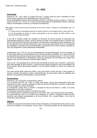 Direito Civil – Direito das coisas
122
12 - USO
Conceito
Prescreve o art. 1.412, caput, do Código Civil que "o usuário usará da coisa a perceberá os seus
frutos, quanto o exigirem as necessidades suas e de sua família".
Essas necessidades pessoais serão avaliadas conforme a condição social do usuário e o lugar em
que ele vive (CC, art. 1.412, § 1º). Como a norma jurídica fala em necessidades pessoais, excluídas
estão as necessidades comerciais ou industriais do beneficiário.
Art. 1.412. O usuário usará da coisa e perceberá os seus frutos, quanto o exigirem as necessidades suas e de
sua família.
§ 1º Avaliar-se-ão as necessidades pessoais do usuário conforme a sua condição social e o lugar onde viver.
§ 2º As necessidades da família do usuário compreendem as de seu cônjuge, dos filhos solteiros e das
pessoas de seu serviço doméstico.
O uso não é imutável; poderá ser ampliado ou diminuído se houver aumento ou diminuição das
necessidades pessoais do usuário, tendo-se sempre por base a sua condição social e o local em que
ele vive, pois é possível que haja, por exemplo, uma ascensão da condição social do beneficiário, por
ter ele adquirido novos recursos intelectuais, caso em que ele poderá utilizar frutos ou rendimentos
que satisfaçam a tal ordem de novas necessidades, não fazendo use de frutos naturais, industriais ou
civis, que ultrapassem o limite ideal dessas necessidades.
Complementa o art. 1.412, § 2°, que as necessidades de su a família abrangem: as de seu cônjuge, as
de seus filhos solteiros a as das pessoas de seu serviço doméstico. Entretanto, se o usuário tiver sob
sua dependência econômica alguma outra pessoa, que não as arroladas pelo art. 1.412, § 2°, desde
que se prove juridicamente a necessidade, poder-se-á enquadrar tal circunstância nos artigos que
regulam o usa, por não contrariar a natureza desse instituto'.
Como se vê, o use distingue-se do usufruto pela intensidade do direito, pois, enquanto o usufrutuário
retira toda utilização do bem frutuário, o usuário só pode utilizá-lo limitado às suas necessidades a às
de sua família. Assim denomina-se também o uso de usufruto limitado ou, ainda, um usufruto em
miniatura.
Com base nessas idéias poder-se-ia definir o use como sendo o direito real que, a título gratuito ou
oneroso, autoriza uma pessoa a retirar, temporariamente, de coisa alheia, todas as utilidades para
atender às suas próprias necessidades a às de sua família.
Caracteres
Apresenta o use os seguintes característicos jurídicos:
1) é um direito real (CC, art. 1.225, V) sobre coisa alheia, porque recai diretamente sobre bem
pertencente a outrem, impondo restrições ao titular do domínio em benefício do usuário, durante todo
o tempo da vigência do título constitutivo;
2) é temporário, porque terá, no máximo, a duração da vida do seu titular ou, então, a do prazo
estabelecido no seu título constitutivo;
3) é indivisível, porque não pode ser constituído pro parte;
4) é intransmissível ou incessível, porque nem o seu direito, nem o seu exercício podem ser cedidos;
5) é personalíssimo, pois só se constitui para assegurar ao usuário a utilização imediata do bem
conforme suas próprias necessidades e as de sua família. Se o usuário falecer, o uso não se
transmitirá a seus herdeiros'.
Objeto
O direito do uso pode recair tanto em bens móveis (infungíveis e inconsumíveis) como imóveis, como
sobre bens corpóreos ou incorpóreos. Temos, ainda, a concessão gratuita de use especial para fins
 