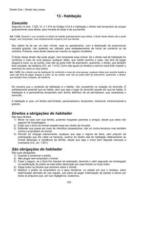 Direito Civil – Direito das coisas
125
13 - Habitação
Conceito
Segundo os arts. 1.225, VI, e 1.414 do Código Civil é a habitação o direito real temporário de ocupar
gratuitamente casa alheia, para morada do titular a de sua família.
Art. 1.414. Quando o uso consistir no direito de habitar gratuitamente casa alheia, o titular deste direito não a pode
alugar, nem emprestar, mas simplesmente ocupá-la com sua família.
Seu objeto há de ser um bem imóvel, casa ou apartamento, com a destinação de proporcionar
moradia gratuita, não podendo ser utilizado para estabelecimento de fundo de comércio ou de
indústria. Portanto, esse direito deverá ser inscrito no registro imobiliário
.
O titular desse direito não pode alugar, nem emprestar esse imóvel. Se o direito real de habitação for
conferido a mais de uma pessoa, qualquer delas, que habite sozinha a casa, não terá de pagar
aluguel à outra, ou as outras, mas não as pode inibir de exercerem, querendo, o direito, que também
lhes compete, de habitá-la (CC, art. 1.415). Como são iguais os direitos a nenhum será lícito impedir o
exercício do outro ou dos outros.
Art. 1.415. Se o direito real de habitação for conferido a mais de uma pessoa, qualquer delas que sozinha habite a
casa não terá de pagar aluguel à outra, ou às outras, mas não as pode inibir de exercerem, querendo, o direito,
que também lhes compete, de habitá-la.
De maneira que o conteúdo da habitação é o habitar, não consistindo na violação do domicílio. É
perfeitamente possível que se habite, sem que seja o lugar do domicílio aquele em que se habita. A
habitação é a permanência temporária sem ânimo definitivo de ali permanecer, que caracteriza o
domicílio.
A habitação é, pois, um direito real limitado, personalíssimo, temporário, indivisível, intransmissível a
gratuito.
Direitos a obrigações do habitador
São seus direitos:
1) Morar na casa com sua família, podendo hospedar parentes a amigos, desde que estes não
paguem tal hospedagem.
2) Exigir que o dono do imóvel respeite esse seu direito de moradia.
3) Defender sua posse por meio de interditos possessórios, não só contra terceiros mas também
contra o proprietário do imóvel.
4) Permitir ao cônjuge sobrevivente, qualquer que seja o regime de bens, sem prejuízo da
participação que lhe caiba na herança, usufruir do direito real de habitação relativamente ao
imóvel destinado à residência da família, desde que seja o único bem daquela natureza a
inventariar (CC, art. 1.831).
São obrigações do habitador
São suas obrigações:
1) Guardar a conservar o prédio.
2) Não alugar nem emprestar o imóvel.
3) Fazer o seguro, se o título the impuser tal realização, devendo o valor segurado ser empregado
na reedificação do prédio se este sofrer destruição por caso fortuito ou força maior.
4) Pagar todos os tributos que recaírem sobre o imóvel.
5) Restituir o prédio ao proprietário ou a seus herdeiros, no estado em que o recebeu, salvo
deterioração derivada do use regular, sob pena de pagar indenização de perdas a danos por
todos os prejuízos que, por sua negligência, ocasionou.
 