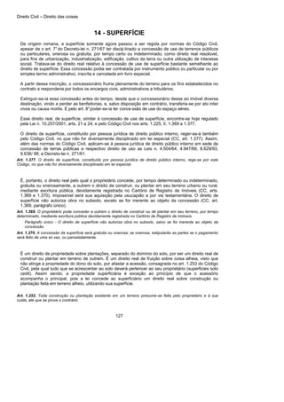 Direito Civil – Direito das coisas
127
14 - SUPERFÍCIE
De origem romana, a superfície somente agora passou a ser regida por normas do Código Civil,
apesar de o art. 7°do Decreto-lei n. 271/67 ter discip linado a concessão de use de terrenos públicos
ou particulares, onerosa ou gratuita, por tempo certo ou indeterminado, como direito real resolúvel,
para fins de urbanização, industrialização, edificação, cultivo da terra ou outra utilização de interesse
social. Tratava-se do direito real relativo à concessão de use de superfície bastante semelhante ao
direito de superfície. Essa concessão podia ser contratada por instrumento público ou particular ou por
simples termo administrativo, inscrita e cancelada em livro especial.
A partir dessa inscrição, o concessionário fruiria plenamente do terreno para os fins estabelecidos no
contrato a responderia por todos os encargos civis, administrativos a tributários.
Extinguir-se-ia essa concessão antes do tempo, desde que o concessionário desse ao imóvel diversa
destinação, vindo a perder as benfeitorias, e, salvo disposição em contrário, transferia-se por ato inter
vivos ou causa mortis. E pelo art. 8°poder-se-ia ter conce ssão de use do espaço aéreo.
Esse direito real, de superfície, similar à concessão de use de superfície, encontra-se hoje regulado
pela Lei n. 10.257/2001, arts. 21 a 24, e pelo Código Civil nos arts. 1.225, II, 1.369 a 1.377.
O direito de superfície, constituído por pessoa jurídica de direito público interno, reger-se-á também
pelo Código Civil, no que não for diversamente disciplinado em lei especial (CC, art. 1.377). Assim,
além das normas do Código Civil, aplicam-se à pessoa jurídica de direito público interno em sede de
concessão de terras públicas e respectivo direito de uso as Leis n. 4.504/64, 4.947/66, 8.629/93,
9.636/ 98; a Decreto-lei n. 271/61.
Art. 1.377. O direito de superfície, constituído por pessoa jurídica de direito público interno, rege-se por este
Código, no que não for diversamente disciplinado em lei especial.
É, portanto, o direito real pelo qual o proprietário concede, por tempo determinado ou indeterminado,
gratuita ou onerosamente, a outrem o direito de construir, ou plantar em seu terreno urbano ou rural,
mediante escritura pública, devidamente registrada no Cartório de Registro de Imóveis (CC, arts.
1.369 e 1.370). Impossível será sua aquisição pela usucapião a por via testamentária. O direito de
superfície não autoriza obra no subsolo, exceto se for inerente ao objeto da concessão (CC, art.
1.369, parágrafo único).
Art. 1.369. O proprietário pode conceder a outrem o direito de construir ou de plantar em seu terreno, por tempo
determinado, mediante escritura pública devidamente registrada no Cartório de Registro de Imóveis.
Parágrafo único - O direito de superfície não autoriza obra no subsolo, salvo se for inerente ao objeto da
concessão.
Art. 1.370. A concessão da superfície será gratuita ou onerosa; se onerosa, estipularão as partes se o pagamento
será feito de uma só vez, ou parceladamente.
É um direito de propriedade sobre plantações, separado do domínio do solo, por ser um direito real de
construir ou plantar em terreno de outrem. É um direito real de fruição sobre coisa alheia, visto que
não atinge a propriedade do dono do solo, por afastar a acessão, consagrada no art. 1.253 do Código
Civil, pela qual tudo que se acrescentar ao solo deverá pertencer ao seu proprietário (superficies solo
cedit). Assim sendo, a propriedade superficiária é exceção ao princípio de que o acessório
acompanha o principal, pois a lei concede ao superficiário um direito real sobre construção ou
plantação feita em terreno alheio, utilizando sua superfície.
Art. 1.253. Toda construção ou plantação existente em um terreno presume-se feita pelo proprietário e à sua
custa, até que se prove o contrário.
 