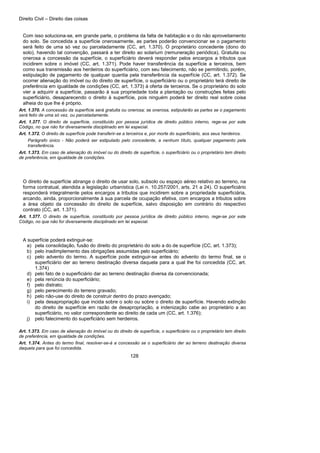 Direito Civil – Direito das coisas
128
Com isso soluciona-se, em grande parte, o problema da falta de habitação e o do não aproveitamento
do solo. Se concedida a superfície onerosamente, as partes poderão convencionar se o pagamento
será feito de uma só vez ou parceladamente (CC, art. 1.370). O proprietário concedente (dono do
solo), havendo tal convenção, passará a ter direito ao solarium (remuneração periódica). Gratuita ou
onerosa a concessão da superfície, o superficiário deverá responder pelos encargos a tributos que
incidirem sobre o imóvel (CC, art. 1.371). Pode haver transferência da superfície a terceiros, bem
como sua transmissão aos herdeiros do superficiário, com seu falecimento, não se permitindo, porém,
estipulação de pagamento de qualquer quantia pela transferência da superfície (CC, art. 1.372). Se
ocorrer alienação do imóvel ou do direito de superfície, o superficiário ou o proprietário terá direito de
preferência em igualdade de condições (CC, art. 1.373) à oferta de terceiros. Se o proprietário do solo
vier a adquirir a superfície, passarão à sua propriedade toda a plantação ou construções feitas pelo
superficiário, desaparecendo o direito à superfície, pois ninguém poderá ter direito real sobre coisa
alheia do que lhe é próprio.
Art. 1.370. A concessão da superfície será gratuita ou onerosa; se onerosa, estipularão as partes se o pagamento
será feito de uma só vez, ou parceladamente.
Art. 1.377. O direito de superfície, constituído por pessoa jurídica de direito público interno, rege-se por este
Código, no que não for diversamente disciplinado em lei especial.
Art. 1.372. O direito de superfície pode transferir-se a terceiros e, por morte do superficiário, aos seus herdeiros.
Parágrafo único - Não poderá ser estipulado pelo concedente, a nenhum título, qualquer pagamento pela
transferência.
Art. 1.373. Em caso de alienação do imóvel ou do direito de superfície, o superficiário ou o proprietário tem direito
de preferência, em igualdade de condições.
O direito de superfície abrange o direito de usar solo, subsolo ou espaço aéreo relativo ao terreno, na
forma contratual, atendida a legislação urbanística (Lei n. 10.257/2001, arts. 21 a 24). O superficiário
responderá integralmente pelos encargos a tributos que incidirem sobre a propriedade superficiária,
arcando, ainda, proporcionalmente à sua parcela de ocupação efetiva, com encargos a tributos sobre
a área objeto da concessão do direito de superfície, salvo disposição em contrário do respectivo
contrato (CC, art. 1.371).
Art. 1.377. O direito de superfície, constituído por pessoa jurídica de direito público interno, rege-se por este
Código, no que não for diversamente disciplinado em lei especial.
A superfície poderá extinguir-se:
a) pela consolidação, fusão do direito do proprietário do solo a do de superfície (CC, art. 1.373);
b) pelo inadimplemento das obrigações assumidas pelo superficiário;
c) pelo advento do termo. A superfície pode extinguir-se antes do advento do termo final, se o
superficiário der ao terreno destinação diversa daquela para a qual lhe foi concedida (CC, art.
1.374)
d) pelo fato de o superficiário dar ao terreno destinação diversa da convencionada;
e) pela renúncia do superficiário;
f) pelo distrato;
g) pelo perecimento do terreno gravado;
h) pelo não-use do direito de construir dentro do prazo avençado;
i) pela desapropriação que incida sobre o solo ou sobre o direito de superfície. Havendo extinção
do direito de superfície em razão de desapropriação, a indenização cabe ao proprietário a ao
superficiário, no valor correspondente ao direito de cada um (CC, art. 1.376);
j) pelo falecimento do superficiário sem herdeiros.
Art. 1.373. Em caso de alienação do imóvel ou do direito de superfície, o superficiário ou o proprietário tem direito
de preferência, em igualdade de condições.
Art. 1.374. Antes do termo final, resolver-se-á a concessão se o superficiário der ao terreno destinação diversa
daquela para que foi concedida.
 