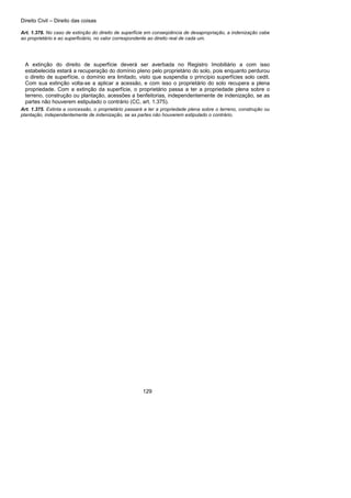 Direito Civil – Direito das coisas
129
Art. 1.376. No caso de extinção do direito de superfície em conseqüência de desapropriação, a indenização cabe
ao proprietário e ao superficiário, no valor correspondente ao direito real de cada um.
A extinção do direito de superfície deverá ser averbada no Registro Imobiliário a com isso
estabelecida estará a recuperação do domínio pleno pelo proprietário do solo, pois enquanto perdurou
o direito de superfície, o domínio era limitado, visto que suspendia o princípio superfícies solo cedit.
Com sua extinção volta-se a aplicar a acessão, e com isso o proprietário do solo recupera a plena
propriedade. Com a extinção da superfície, o proprietário passa a ter a propriedade plena sobre o
terreno, construção ou plantação, acessões a benfeitorias, independentemente de indenização, se as
partes não houverem estipulado o contrário (CC, art. 1.375).
Art. 1.375. Extinta a concessão, o proprietário passará a ter a propriedade plena sobre o terreno, construção ou
plantação, independentemente de indenização, se as partes não houverem estipulado o contrário.
 