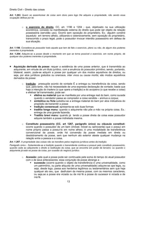 Direito Civil – Direito das coisas
13
Art. 1.263. Quem se assenhorear de coisa sem dono para logo lhe adquire a propriedade, não sendo essa
ocupação defesa por lei.
o o exercício do direito, CC. art. 1196 e 1204 - que, objetivado na sua utilização
econômica, consiste na manifestação externa do direito que pode ser objeto da relação
possessória (servidão uso). Ocorre sem oposição do proprietário. Ex.: alguém constrói
aqueduto em terreno alheio, utilizando-o ostensivamente, sem oposição do proprietário,
transcorrido o prazo legal, pode o possuidor invocar interdito possessório em defesa de
sua situação.
Art. 1.196. Considera-se possuidor todo aquele que tem de fato o exercício, pleno ou não, de algum dos poderes
inerentes à propriedade.
Art. 1.204. Adquire-se a posse desde o momento em que se torna possível o exercício, em nome próprio, de
qualquer dos poderes inerentes à propriedade.
• Aquisição derivada da posse: requer a existência de uma posse anterior, que é transmitida ao
adquirente, em virtude de um título jurídico, com a anuência do possuidor primitivo, sendo, portando,
bilateral; assim, pode-se adquirir a posse por qualquer um dos modos aquisitivos de direitos, ou
seja, por atos jurídicos gratuitos ou onerosos, inter vivos ou causa mortis; são modos aquisitivos
derivados da posse:
o tradição: pressupõe acordo de vontade É a entrega ou transferência da coisa, sendo
que, para tanto, não há necessidade de uma expressa declaração de vontade; basta que
haja a intenção do tradens (o que opera a tradição) e do accipiens (o que recebe a coisa)
e efetivar tal transmissão; pode ser:
efetiva ou material que se manifesta por uma entrega real do bem, como sucede
quando o vendedor passa ao comprador a coisa vendida – animus e corpus;
simbólica ou ficta substitui-se a entrega material do bem por atos indicativos do
propósito de transmitir a posse
tradição consensual: apresenta-se sob duas formas:
traditio longa manu: quando o adquirente não põe a mão na própria coisa. Ex.:
entrega de uma grande fazenda.
Traditio brevi manu: quando já tendo a posse direta da coisa esse possuidor
adquire também a posse indiretada mesma.
o Constituto possessório (CC. art 1267, parágrafo único) ou cláusula constituti:
ocorre quando o possuidor de um bem (imóvel, móvel ou semovente) que o possui em
nome próprio passa a possuí-lo em nome alheio; é uma modalidade de transferência
convencional da posse, onde há conversão da posse mediata em direta ou
desdobramento da posse, sem que nenhum ato exterior ateste qualquer mudança na
relação entre a pessoa e a coisa.
Art. 1.267. A propriedade das coisas não se transfere pelos negócios jurídicos antes da tradição.
Parágrafo único - Subentende-se a tradição quando o transmitente continua a possuir pelo constituto possessório;
quando cede ao adquirente o direito à restituição da coisa, que se encontra em poder de terceiro; ou quando o
adquirente já está na posse da coisa, por ocasião do negócio jurídico.
o Acessão: pela qual a posse pode ser continuada pela soma do tempo do atual possuidor
com o de seus antecessores; essa conjunção de posse abrange a :
sucessão (ocorre quando o objeto da transferência é uma universalidade, como
um patrimônio, ou parte alíquota de uma universalidade) adquire-se ope legis, ou
seja, desde logo, passa aos herdeiros legítimos ou testamentários sem que haja
qualquer ato seu, que desfrutam da mesma posse, com os mesmos caracteres,
ou seja,se a posse era viciada ou de má fé a posse do sucessor é viciada e de
má fé.
 