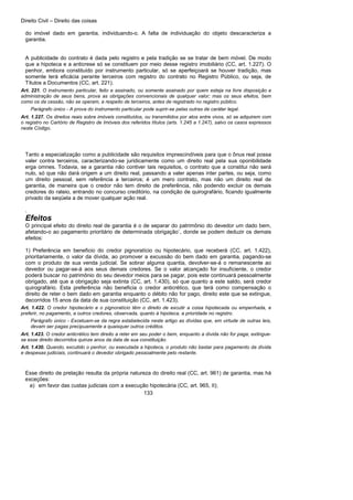 Direito Civil – Direito das coisas
133
do imóvel dado em garantia, individuando-o. A falta de individuação do objeto descaracteriza a
garantia.
A publicidade do contrato é dada pelo registro e pela tradição se se tratar de bem móvel. De modo
que a hipoteca e a anticrese só se constituem por meio desse registro imobiliário (CC, art. 1.227). O
penhor, embora constituído por instrumento particular, só se aperfeiçoará se houver tradição, mas
somente terá eficácia perante terceiros com registro do contrato no Registro Público, ou seja, de
Títulos a Documentos (CC, art. 221).
Art. 221. O instrumento particular, feito e assinado, ou somente assinado por quem esteja na livre disposição e
administração de seus bens, prova as obrigações convencionais de qualquer valor; mas os seus efeitos, bem
como os da cessão, não se operam, a respeito de terceiros, antes de registrado no registro público.
Parágrafo único - A prova do instrumento particular pode suprir-se pelas outras de caráter legal.
Art. 1.227. Os direitos reais sobre imóveis constituídos, ou transmitidos por atos entre vivos, só se adquirem com
o registro no Cartório de Registro de Imóveis dos referidos títulos (arts. 1.245 a 1.247), salvo os casos expressos
neste Código.
Tanto a especialização como a publicidade são requisitos imprescindíveis para que o ônus real possa
valer contra terceiros, caracterizando-se juridicamente como um direito real pela sua oponibilidade
erga omnes. Todavia, se a garantia não contiver tais requisitos, o contrato que a constitui não será
nulo, só que não dará origem a um direito real, passando a valer apenas inter partes, ou seja, como
um direito pessoal, sem referência a terceiros; é um mero contrato, mas não um direito real de
garantia, de maneira que o credor não tem direito de preferência, não podendo excluir os demais
credores do rateio, entrando no concurso creditório, na condição de quirografário, ficando igualmente
privado da seqüela a de mover qualquer ação real.
.
Efeitos
O principal efeito do direito real de garantia é o de separar do patrimônio do devedor um dado bem,
afetando-o ao pagamento prioritário de determinada obrigação`, donde se podem deduzir os demais
efeitos:
1) Preferência em beneficio do credor pignoratício ou hipotecário, que receberá (CC, art. 1.422),
prioritariamente, o valor da dívida, ao promover a excussão do bem dado em garantia, pagando-se
com o produto de sua venda judicial. Se sobrar alguma quantia, devolver-se-á o remanescente ao
devedor ou pagar-se-á aos seus demais credores. Se o valor alcançado for insuficiente, o credor
poderá buscar no patrimônio do seu devedor meios para se pagar, pois este continuará pessoalmente
obrigado, até que a obrigação seja extinta (CC, art. 1.430), só que quanto a este saldo, será credor
quirografário. Esta preferência não beneficia o credor anticrético, que terá como compensação o
direito de reter o bem dado em garantia enquanto o débito não for pago, direito este que se extingue,
decorridos 15 anos da data de sua constituição (CC, art. 1.423).
Art. 1.422. O credor hipotecário e o pignoratício têm o direito de excutir a coisa hipotecada ou empenhada, e
preferir, no pagamento, a outros credores, observada, quanto à hipoteca, a prioridade no registro.
Parágrafo único - Excetuam-se da regra estabelecida neste artigo as dívidas que, em virtude de outras leis,
devam ser pagas precipuamente a quaisquer outros créditos.
Art. 1.423. O credor anticrético tem direito a reter em seu poder o bem, enquanto a dívida não for paga; extingue-
se esse direito decorridos quinze anos da data de sua constituição.
Art. 1.430. Quando, excutido o penhor, ou executada a hipoteca, o produto não bastar para pagamento da dívida
e despesas judiciais, continuará o devedor obrigado pessoalmente pelo restante.
Esse direito de prelação resulta da própria natureza do direito real (CC, art. 961) de garantia, mas há
exceções:
a) em favor das custas judiciais com a execução hipotecária (CC, art. 965, II);
 