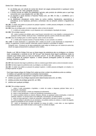 Direito Civil – Direito das coisas
134
b) as dívidas que, em virtude de outras leis devam ser pagas precipuamente a quaisquer outros
créditos (CC. Art. 1422, parágrafo único)ou ,
c) a dívida oriunda de salário de trabalhador agrícola, pelo produto da colheita para a qual haja
concorrido com o seu trabalho (CC, art. 964, VIII);
d) os impostos a taxas devidos à Fazenda Pública (CC, art. 965, VI; Dec. n. 22.866/33; Lei n.
5.172/66, art. 186);
e) as debêntures prevalecem contra todos os outros créditos, hipotecários, pignoratícios a
anticréticos, se as hipotecas, penhores a anticreses não se acharem anterior a regularmente
inscritas.
Art. 961. O crédito real prefere ao pessoal de qualquer espécie; o crédito pessoal privilegiado, ao simples; e o
privilégio especial, ao geral.
Art. 965. Goza de privilégio geral, na ordem seguinte, sobre os bens do devedor:
II - o crédito por custas judiciais, ou por despesas com a arrecadação e liquidação da massa;
Art. 964. Têm privilégio especial:
VIII - sobre o produto da colheita, para a qual houver concorrido com o seu trabalho, e precipuamente a
quaisquer outros créditos, ainda que reais, o trabalhador agrícola, quanto à dívida dos seus salários.
Art. 965. Goza de privilégio geral, na ordem seguinte, sobre os bens do devedor:
VI - o crédito pelos impostos devidos à Fazenda Pública, no ano corrente e no anterior;
Art. 1.422. O credor hipotecário e o pignoratício têm o direito de excutir a coisa hipotecada ou empenhada, e
preferir, no pagamento, a outros credores, observada, quanto à hipoteca, a prioridade no registro.
Parágrafo único - Excetuam-se da regra estabelecida neste artigo as dívidas que, em virtude de outras leis,
devam ser pagas precipuamente a quaisquer outros créditos.
Dispõe o art. 958 do Código Civil que os títulos legais de preferência são os privilégios a os direitos
reais, completando o comando do art. 957 de que "não havendo título legal à preferência, terão os
credores igual direito sobre os bens do devedor comum". O art. 961 preceitua que o crédito real
prefere ao pessoal de qualquer espécie; o crédito pessoal privilegiado prefere ao simples, e o
privilégio especial, ao geral.
Art. 957. Não havendo título legal à preferência, terão os credores igual direito sobre os bens do devedor comum.
Art. 958. Os títulos legais de preferência são os privilégios e os direitos reais.
Art. 961. O crédito real prefere ao pessoal de qualquer espécie; o crédito pessoal privilegiado, ao simples; e o
privilégio especial, ao geral.
Com base nesses artigos do Código Civil, poder-se-á dar a ordem de preferência entre os créditos:
1) créditos com garantia real (salvo as exceções mencionadas);
2) créditos pessoais, que apresentam a seguinte ordem preferencial:
• créditos que gozam de privilégio especial sobre determinados bens (CC, art. 964);
• créditos providos de privilégio geral (CC, art. 965);
• créditos sem qualquer privilégio.
Art. 964. Têm privilégio especial:
I - sobre a coisa arrecadada e liquidada, o credor de custas e despesas judiciais feitas com a
arrecadação e liquidação;
II - sobre a coisa salvada, o credor por despesas de salvamento;
III - sobre a coisa beneficiada, o credor por benfeitorias necessárias ou úteis;
IV - sobre os prédios rústicos ou urbanos, fábricas, oficinas, ou quaisquer outras construções, o credor de
materiais, dinheiro, ou serviços para a sua edificação, reconstrução, ou melhoramento;
V - sobre os frutos agrícolas, o credor por sementes, instrumentos e serviços à cultura, ou à colheita;
VI - sobre as alfaias e utensílios de uso doméstico, nos prédios rústicos ou urbanos, o credor de aluguéis,
quanto às prestações do ano corrente e do anterior;
VII - sobre os exemplares da obra existente na massa do editor, o autor dela, ou seus legítimos
representantes, pelo crédito fundado contra aquele no contrato da edição;
 