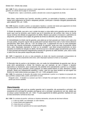 Direito Civil – Direito das coisas
136
Art. 1.428. É nula a cláusula que autoriza o credor pignoratício, anticrético ou hipotecário a ficar com o objeto da
garantia, se a dívida não for paga no vencimento.
Parágrafo único - Após o vencimento, poderá o devedor dar a coisa em pagamento da dívida.
Além disso, urge lembrar que "quando, excutido o penhor, ou executada a hipoteca, o produto não
bastar para pagamento da dívida a despesas judiciais, continuará o devedor obrigado pessoalmente
pelo restante" (CC, art. 1.430).
Art. 1.430. Quando, excutido o penhor, ou executada a hipoteca, o produto não bastar para pagamento da dívida
e despesas judiciais, continuará o devedor obrigado pessoalmente pelo restante.
3) Direito de seqüela, que vem a ser o poder de seguir a coisa dada como garantia real em poder de
quem quer que se encontre, pois mesmo que se a transmita por ato jurídico inter vivos ou mortis
causa continua ela afetada ao pagamento do débito. Mesmo que passe a incorporar o patrimônio do
adquirente, permanece como objeto de garantia da dívida do alienante, até que esta seja solvida.
4) Indivisibilidade do direito real de garantia, pois adere-se ao bem gravado por inteiro a em cada uma
de suas partes; enquanto vigorar não se pode eximir tal bem desse ônus real a muito menos aliená-lo
parcialmente. Além disso, pelo art. 1.421 do Código Civil, "o pagamento de uma ou mais prestações
da dívida não importa exoneração correspondente da garantia, ainda que esta compreenda vários
bens, salvo disposição expressa no título ou na quitação", que libere proporcionalmente os bens
gravados na medida da redução do débito. De forma que se o devedor pagar parcialmente sua dívida,
a coisa gravada permanecerá integralmente onerada em garantia do saldo devedor, pois, toda a coisa
a cada uma de suas partes responde pela dívida toda.
Art. 1.421. O pagamento de uma ou mais prestações da dívida não importa exoneração correspondente da
garantia, ainda que esta compreenda vários bens, salvo disposição expressa no título ou na quitação.
5) Remição total do penhor a da hipoteca, pois, em razão da indivisibilidade da garantia real, não se
pode remir parcialmente a dívida. De maneira que, por exemplo, se vier a falecer o devedor
pignoratício ou hipotecário, seus sucessores não poderão remir parcialmente o penhor ou a hipoteca,
na proporção de seus quinhões, porém qualquer um deles poderá fazê-lo no todo, liberando o objeto
gravado, desde que integralmente satisfeito o credor, caso em que esse herdeiro se sub-rogará nos
direitos do credor pelas quotas que pagou (CC, art. 1.429, parágrafo único).
Art. 1.429. Os sucessores do devedor não podem remir parcialmente o penhor ou a hipoteca na proporção dos
seus quinhões; qualquer deles, porém, pode fazê-lo no todo.
Parágrafo único - O herdeiro ou sucessor que fizer a remição fica sub-rogado nos direitos do credor pelas
quotas que houver satisfeito.
Vencimento
Como a obrigação pela qual se constitui garantia real é acessória, ela acompanha a principal, não
subsistindo se a principal for anulada; prorroga-se com a principal, vencendo-se com ela, desde que
se vença o prazo marcado (CC, art. 1.424, 11) para pagamento do débito garantido, hipótese em que
se terá vencimento normal do ônus real.
Art. 1.424. Os contratos de penhor, anticrese ou hipoteca declararão, sob pena de não terem eficácia:
I - o valor do crédito, sua estimação, ou valor máximo;
II - o prazo fixado para pagamento;
III - a taxa dos juros, se houver;
IV - o bem dado em garantia com as suas especificações.
 