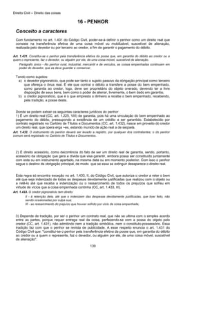 Direito Civil – Direito das coisas
139
16 - PENHOR
Conceito a caracteres
Com fundamento no art. 1.431 do Código Civil, poder-se-á definir o penhor como um direito real que
consiste na transferência efetiva de uma coisa móvel ou mobilizável, suscetível de alienação,
realizada pelo devedor ou por terceiro ao credor, a fim de garantir o pagamento do débito.
Art. 1.431. Constitui-se o penhor pela transferência efetiva da posse que, em garantia do débito ao credor ou a
quem o represente, faz o devedor, ou alguém por ele, de uma coisa móvel, suscetível de alienação.
Parágrafo único - No penhor rural, industrial, mercantil e de veículos, as coisas empenhadas continuam em
poder do devedor, que as deve guardar e conservar.
Tendo como sujeitos:
a) o devedor pignoratício, que pode ser tanto o sujeito passivo da obrigação principal como terceiro
que ofereça o ônus real. É ele que contrai o débito a transfere a posse do bem empenhado,
como garantia ao credor, logo, deve ser proprietário do objeto onerado, devendo ter a livre
disposição de seus bens, bem como o poder de alienar, livremente, o bem dado em garantia;
b) o credor pignoratício, que é o que empresta o dinheiro a recebe o bem empenhado, recebendo,
pela tradição, a posse deste.
Donde se podem extrair os seguintes caracteres jurídicos do penhor:
1) É um direito real (CC, art. 1.225, VIII) de garantia, pois há uma vinculação do bem empenhado ao
pagamento do débito, pressupondo a existência de um crédito a ser garantido. Estabelecido por
contrato registrado no Cartório de Títulos e Documentos (CC, art. 1.432), nasce em proveito do credor
um direito real, que opera erga ~es, estando munido de ação real a de seqüela.
Art. 1.432. O instrumento do penhor deverá ser levado a registro, por qualquer dos contratantes; o do penhor
comum será registrado no Cartório de Títulos e Documentos.
2) É direito acessório, como decorrência do fato de ser um direito real de garantia, sendo, portanto,
acessório da obrigação que gera a dívida que visa garantir, embora possa ser constituído juntamente
com esta ou em instrumento apartado, na mesma data ou em momento posterior. Com isso o penhor
segue o destino da obrigação principal, de modo que se essa se extinguir desaparece o direito real.
Esta regra só encontra exceção no art. 1.433, II, do Código Civil, que autoriza o credor a reter o bem
até que seja indenizado de todas as despesas devidamente justificadas que realizou com o objeto ou
a retê-lo até que receba a indenização ou o ressarcimento de todos os prejuízos que sofreu em
virtude de vícios que a coisa empenhada continha (CC, art. 1.433, III).
Art. 1.433. O credor pignoratício tem direito:
II - à retenção dela, até que o indenizem das despesas devidamente justificadas, que tiver feito, não
sendo ocasionadas por culpa sua;
III - ao ressarcimento do prejuízo que houver sofrido por vício da coisa empenhada;
3) Depende de tradição, por ser o penhor um contrato real, que não se ultima com o simples acordo
entre as partes, porque requer entrega real da coisa, perfazendo-se com a posse do objeto pelo
credor (CC, art. 1.431), não admitindo nem a tradição simbólica, nem o constituto-possessório. Essa
tradição faz com que o penhor se revista de publicidade. A esse respeito enuncia o art. 1.431 do
Código Civil que: "constitui-se o penhor pela transferência efetiva da posse que, em garantia do débito
ao credor ou a quem o represente, faz o devedor, ou alguém por ele, de uma coisa móvel, suscetível
de alienação".
 