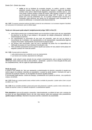 Direito Civil – Direito das coisas
14
união se dá na hipótese da sucessão singular, ou melhor, quando o objeto
adquirido constitui coisa certa ou determinada. Quando o objeto da alienação
constitui coisa certa e determinada (legatário, comprador). Constitui para si uma
nova posse, embora receba a posse de outrem. Não mantém a posse no caráter
que foi adquirida, entretanto, autorizado pelo artigo 1207, 2ª parte, a unir sua
posse com a de seu antecessor. Ex.: se a posse é titulada justa e de boa fé o
comprador pode adicionar seu tempo ao do antecessor para Usucapião. Se a
posse era defeituosa o comprador pode desconsiderá-la.
Art. 1.207. O sucessor universal continua de direito a posse do seu antecessor; e ao sucessor singular é facultado
unir sua posse à do antecessor, para os efeitos legais.
Tendo em vista quem pode adquirir (subjetivamente) artigo 1205 I e II do CC :
• pela própria pessoa que a pretende desde que se encontre no pleno gozo de sua capacidade
de exercício ou de fato e que pratique o ato gerador da relação possessória, instituindo a
exteriorização do domínio;
• por representante ou procurador do que quer ser possuidor, caso em que se requer a
concorrência de 2 vontades: a do representante e a do representado; (representante legal de
incapaz) Procurador: representante convencional de pessoa capaz;
• por terceiro sem procuração, caso em que a aquisição da posse fica na dependência da
ratificação da pessoa em cujo interesse foi praticado o ato.
• Pelo constituto possessório.ocorre quando aquele que possui em seu próprio nome passa em
seguida a possuir em nome de outrem.
Art. 1.205. A posse pode ser adquirida:
I - pela própria pessoa que a pretende ou por seu representante;
II - por terceiro sem mandato, dependendo de ratificação.
INCAPAZ: pode adquirir posse através de seu próprio comportamento, pois a posse é possível se
ultimar por outros meios que não os atos jurídicos – apreensão – posse é a mera situação de fato para
seu estabelecimento, não se cogita da capacidade pessoal.
Perda da posse
A posse é uma relação de fato que representa a exteriorização do domínio, possuidor é aquele que
exerce alguns do poderes inerentes ao proprietário, a posse se perde desde o momento em que o
possuidor de qualquer maneira, se vê impedido de exercer aqueles poderes.
A enumeração legal aborda a teoria de Savigny, considerando ora a perda do animus , ora a perda do
corpus, ora ambos.
Art. 1.223. Perde-se a posse quando cessa, embora contra a vontade do possuidor, o poder sobre o bem, ao qual
se refere o art. 1.196.
Art. 1.224. Só se considera perdida a posse para quem não presenciou o esbulho, quando, tendo notícia dele, se
abstém de retornar a coisa, ou, tentando recuperá-la, é violentamente repelido.
Pelo abandono: que se dá quando o possuidor, intencionalmente, se afasta do bem com o escopo de
se privar de sua disponibilidade física e de não mais exercer sobre ela quaisquer atos possessórios
(perde corpus e animus). Abandono da posse acarreta o abandono da propriedade
 