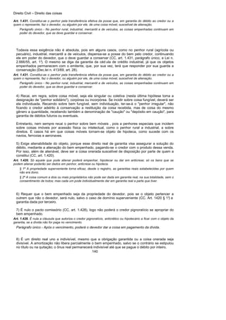 Direito Civil – Direito das coisas
140
Art. 1.431. Constitui-se o penhor pela transferência efetiva da posse que, em garantia do débito ao credor ou a
quem o represente, faz o devedor, ou alguém por ele, de uma coisa móvel, suscetível de alienação.
Parágrafo único - No penhor rural, industrial, mercantil e de veículos, as coisas empenhadas continuam em
poder do devedor, que as deve guardar e conservar.
Todavia essa exigência não é absoluta, pois em alguns casos, como no penhor rural (agrícola ou
pecuário), industrial, mercantil a de veículos, dispensa-se a posse do bem pelo credor, continuando
ele em poder do devedor, que o deve guardar a conservar (CC, art. 1.431, parágrafo único, e Lei n.
2.666/55, art. 1°). O mesmo se diga da garantia da céd ula de crédito industrial, já que os objetos
empenhados permanecem com o emitente, que, por sua vez, terá que responder por sua guarda a
conservação (Dec.lei n. 413/69, art. 28).
Art. 1.431. Constitui-se o penhor pela transferência efetiva da posse que, em garantia do débito ao credor ou a
quem o represente, faz o devedor, ou alguém por ele, de uma coisa móvel, suscetível de alienação.
Parágrafo único - No penhor rural, industrial, mercantil e de veículos, as coisas empenhadas continuam em
poder do devedor, que as deve guardar e conservar.
4) Recai, em regra, sobre coisa móvel, seja ela singular ou coletiva (nesta última hipótese toma a
designação de "penhor solidário"), corpórea ou incorpórea. Se incidir sobre coisa fungível, deverá ser
ela individuada. Recaindo sobre bem fungível, sem individuação, ter-se-á o "penhor irregular", não
ficando o credor adstrito à conservação a restituição da coisa recebida, mas de coisa do mesmo
gênero a quantidade, recebendo também a denominação de "caução" ou "depósito em caução", para
garantia de débitos futuros ou eventuais.
Entretanto, nem sempre recai o penhor sobre bem móveis , pois a penhores especiais que incidem
sobre coisas imóveis por acessão física ou intelectual, como o penhor rural a industrial, a sobre
direitos. E casos há em que coisas móveis tornam-se objeto de hipoteca, como sucede com os
navios, ferrovias e aeronaves.
5) Exige alienabilidade do objeto, porque esse direito real de garantia visa assegurar a solução do
débito, mediante a alienação do bem empenhado, pagando-se o credor com o produto dessa venda.
Por isso, além de alienável, deve ser a coisa onerada suscetível de disposição por parte de quem a
constitui (CC, art. 1.420).
Art. 1.420. Só aquele que pode alienar poderá empenhar, hipotecar ou dar em anticrese; só os bens que se
podem alienar poderão ser dados em penhor, anticrese ou hipoteca.
§ 1º A propriedade superveniente torna eficaz, desde o registro, as garantias reais estabelecidas por quem
não era dono.
§ 2º A coisa comum a dois ou mais proprietários não pode ser dada em garantia real, na sua totalidade, sem o
consentimento de todos; mas cada um pode individualmente dar em garantia real a parte que tiver.
6) Requer que o bem empenhado seja da propriedade do devedor, pois se o objeto pertencer a
outrem que não o devedor, será nulo, salvo o caso de domínio superveniente (CC. Art. 1420 § 1°) e
garantia dada por terceiro.
7) É nulo o pacto comissório (CC, art. 1.428), logo não poderá o credor pignoratício se apropriar do
bem empenhado.
Art. 1.428. É nula a cláusula que autoriza o credor pignoratício, anticrético ou hipotecário a ficar com o objeto da
garantia, se a dívida não for paga no vencimento.
Parágrafo único - Após o vencimento, poderá o devedor dar a coisa em pagamento da dívida.
8) É um direito real uno a indivisível, mesmo que a obrigação garantida ou a coisa onerada seja
divisível. A amortização não libera parcialmente o bem empenhado, salvo se o contrário se estipulou
no título ou na quitação; o ônus real permanecerá indivisível até que se pague o débito por inteiro.
 