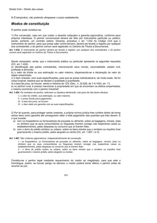 Direito Civil – Direito das coisas
141
9) É temporário, não podendo ultrapassar o prazo estabelecido.
Modos de constituição
O penhor pode constituir-se:
1) Por convenção, caso em que credor a devedor estipulam a garantia pignoratícia, conforme seus
próprios interesses. O penhor convencional deverá ser feito por instrumento particular ou público,
sendo, portanto, um contrato solene. Deveras, preceitua o art. 1.432 do Código Civil que o
instrumento do penhor, para que possa valer contra terceiro, deverá ser levado a registro por qualquer
dos contratantes; o do penhor comum será registrado no Cartório de Títulos a Documentos.
Art. 1.432. O instrumento do penhor deverá ser levado a registro, por qualquer dos contratantes; o do penhor
comum será registrado no Cartório de Títulos e Documentos.
Sendo necessário, ainda, que o instrumento público ou particular apresente os seguintes requisitos
(CC, art. 1.424):
a) identificação das partes contratantes, mencionando seus nomes, nacionalidade, estado civil,
profissão a domicílio;
b) o valor da dívida ou sua estimação ou valor máximo, dispensando-se a declaração do valor do
objeto empenhado;
c) o bem onerado, com suas especificações, para que se possa individualizá-lo, de modo exato. Se for
coisa fungível, bastará que se declare a qualidade a quantidade;
d) a taxa de juros, se houver, sendo a máxima de 12% (Dec., n. 22.626, de 7-4-1933, art. 1°);
e) no penhor rural, é preciso mencionar a propriedade em que se encontram os efeitos empenhados,
o mesmo ocorrendo com o penhor industrial'.
Art. 1.424. Os contratos de penhor, anticrese ou hipoteca declararão, sob pena de não terem eficácia:
I - o valor do crédito, sua estimação, ou valor máximo;
II - o prazo fixado para pagamento;
III - a taxa dos juros, se houver;
IV - o bem dado em garantia com as suas especificações.
2) Por lei quando, para proteger certos credores, a própria norma jurídica lhes confere direito de tomar
certos bens como garantia até conseguirem obter o total pagamento das quantias que lhes devem. É
o que sucede:
a) com os hospedeiros ou fornecedores de pousada ou alimento, sobre as bagagens, móveis, jóias
ou dinheiro que os seus consumidores ou fregueses tiverem consigo nas respectivas casas ou
estabelecimentos, pelas despesas ou consumo que aí tiverem feito;
b) com o dono do prédio artístico ou urbano, sobre os bens móveis que o rendeiro ou inquilino tiver
guarnecendo o mesmo prédio, pelos aluguéis ou renda (CC, art. 1.467, I e II).
Art. 1.467. São credores pignoratícios, independentemente de convenção:
I - os hospedeiros, ou fornecedores de pousada ou alimento, sobre as bagagens, móveis, jóias ou
dinheiro que os seus consumidores ou fregueses tiverem consigo nas respectivas casas ou
estabelecimentos, pelas despesas ou consumo que aí tiverem feito;
II - o dono do prédio rústico ou urbano, sobre os bens móveis que o rendeiro ou inquilino tiver
guarnecendo o mesmo prédio, pelos aluguéis ou rendas.
Constitui-se o penhor legal mediante requerimento do credor ao magistrado, para que este o
homologue, porém, se houver perigo na demora, o credor poderá tomar efetivo o penhor antes de
recorrer ao juiz.
 