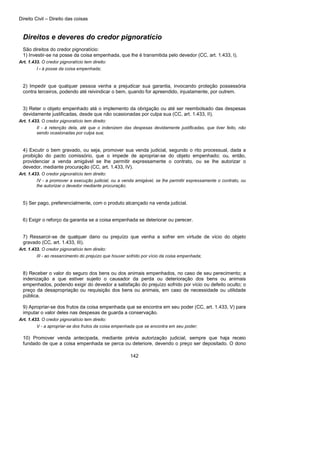 Direito Civil – Direito das coisas
142
Direitos e deveres do credor pignoratício
São direitos do credor pignoratício:
1) Investir-se na posse da coisa empenhada, que lhe é transmitida pelo devedor (CC, art. 1.433, I).
Art. 1.433. O credor pignoratício tem direito:
I - à posse da coisa empenhada;
2) Impedir que qualquer pessoa venha a prejudicar sua garantia, invocando proteção possessória
contra terceiros, podendo até reivindicar o bem, quando for apreendido, injustamente, por outrem.
3) Reter o objeto empenhado até o implemento da obrigação ou até ser reembolsado das despesas
devidamente justificadas, desde que não ocasionadas por culpa sua (CC, art. 1.433, II).
Art. 1.433. O credor pignoratício tem direito:
II - à retenção dela, até que o indenizem das despesas devidamente justificadas, que tiver feito, não
sendo ocasionadas por culpa sua;
4) Excutir o bem gravado, ou seja, promover sua venda judicial, segundo o rito processual, dada a
proibição do pacto comissório, que o impede de apropriar-se do objeto empenhado; ou, então,
providenciar a venda amigável se lhe permitir expressamente o contrato, ou se lhe autorizar o
devedor, mediante procuração (CC, art. 1.433, IV).
Art. 1.433. O credor pignoratício tem direito:
IV - a promover a execução judicial, ou a venda amigável, se lhe permitir expressamente o contrato, ou
lhe autorizar o devedor mediante procuração;
5) Ser pago, preferencialmente, com o produto alcançado na venda judicial.
6) Exigir o reforço da garantia se a coisa empenhada se deteriorar ou perecer.
7) Ressarcir-se de qualquer dano ou prejuízo que venha a sofrer em virtude de vício do objeto
gravado (CC, art. 1.433, III).
Art. 1.433. O credor pignoratício tem direito:
III - ao ressarcimento do prejuízo que houver sofrido por vício da coisa empenhada;
8) Receber o valor do seguro dos bens ou dos animais empenhados, no caso de seu perecimento; a
indenização a que estiver sujeito o causador da perda ou deterioração dos bens ou animais
empenhados, podendo exigir do devedor a satisfação do prejuízo sofrido por vício ou defeito oculto; o
preço da desapropriação ou requisição dos bens ou animais, em caso de necessidade ou utilidade
pública.
9) Apropriar-se dos frutos da coisa empenhada que se encontra em seu poder (CC, art. 1.433, V) para
imputar o valor deles nas despesas de guarda a conservação.
Art. 1.433. O credor pignoratício tem direito:
V - a apropriar-se dos frutos da coisa empenhada que se encontra em seu poder;
10) Promover venda antecipada, mediante prévia autorização judicial, sempre que haja receio
fundado de que a coisa empenhada se perca ou deteriore, devendo o preço ser depositado. O dono
 