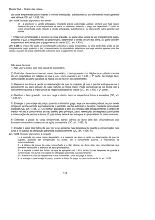 Direito Civil – Direito das coisas
143
da coisa empenhada pode impedir a venda antecipada, substituindo-a, ou oferecendo outra garantia
real idônea (CC, art. 1.433, VI).
Art. 1.433. O credor pignoratício tem direito:
VI - a promover a venda antecipada, mediante prévia autorização judicial, sempre que haja receio
fundado de que a coisa empenhada se perca ou deteriore, devendo o preço ser depositado. O dono da
coisa empenhada pode impedir a venda antecipada, substituindo-a, ou oferecendo outra garantia real
idônea.
11) Não ser constrangido a devolver a coisa gravada, ou parte dela, antes de ser integralmente pago,
podendo o juiz, a requerimento do proprietário, determinar a venda de um dos bens, ou parte do bem
empenhado, suficiente para o pagamento do credor (CC, art. 1.434).
Art. 1.434. O credor não pode ser constrangido a devolver a coisa empenhada, ou uma parte dela, antes de ser
integralmente pago, podendo o juiz, a requerimento do proprietário, determinar que seja vendida apenas uma das
coisas, ou parte da coisa empenhada, suficiente para o pagamento do credor.
São seus deveres:
1) Não usar a coisa, pois não passa de depositário.
2) Custodiar, devendo conservar, como depositário, o bem gravado com diligência a cuidado normais
de um proprietário em relação ao que é seu, como manda o art. 1.435, I, 1ª parte, do Código Civil,
comunicando ao dono da coisa os riscos, se os houver, de perecimento.
3) Ressarcir ao dono a perda ou deterioração de que for culpado, já que o penhor extingue-se se o
perecimento ou dano provier de caso fortuito ou força maior. Pode compensar-se na dívida até a
concorrente quantia a importância da responsabilidade do credor (CC, art. 1.435, I, 2ª parte).
4) Restituir o bem gravado, uma vez paga a dívida, com os respectivos frutos a acessões (CC, art.
1.435, IV).
5) Entregar o que sobeje do preço, quando a dívida for gaga, seja por excussão judicial, ou por venda
amigável, se lha permitir expressamente o contrato, ou lha autorizar o devedor, mediante procuração
especial (CC, art. 1.435, V). Ou melhor, praceado o bem ou vendido este amigavelmente, o direito do
credor vai até a concorrência do seu crédito pelo principal, juros, reembolso de despesas justificadas
a indenização de perdas a danos. O que sobrar deverá ser entregue ao proprietário da coisa onerada.
6) Defender a posse da coisa empenhada, dando ciência ao dono dele das circunstâncias que
tornarem necessário o exercício de ação possessória (CC, art. 1.435, II).
7) Imputar o valor dos frutos de que vier a se apropriar nas despesas de guarda a conservação, nos
juros a no capital da obrigação garantida, sucessivamente (CC, art. 1.435, III).
Art. 1.435. O credor pignoratício é obrigado:
I - à custódia da coisa, como depositário, e a ressarcir ao dono a perda ou deterioração de que for
culpado, podendo ser compensada na dívida, até a concorrente quantia, a importância da
responsabilidade;
II - à defesa da posse da coisa empenhada e a dar ciência, ao dono dela, das circunstâncias que
tornarem necessário o exercício de ação possessória;
III - a imputar o valor dos frutos, de que se apropriar (art. 1.433, inciso V) nas despesas de guarda e
conservação, nos juros e no capital da obrigação garantida, sucessivamente;
IV - a restituí-la, com os respectivos frutos e acessões, uma vez paga a dívida;
V - a entregar o que sobeje do preço, quando a dívida for paga, no caso do inciso IV do art. 1.433.
 