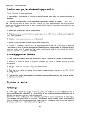 Direito Civil – Direito das coisas
144
Direitos a obrigações do devedor pignoratício
Possui o devedor os seguintes direitos:
1) Não perder a propriedade da coisa que der em penhor, bem como dos respectivos frutos a
acessões.
2) Conservar a posse indireta do bem empenhado, apesar de o transferir ao credor (CC, art. 1.197).
Art. 1.197. A posse direta, de pessoa que tem a coisa em seu poder, temporariamente, em virtude de direito
pessoal, ou real, não anula a indireta, de quem aquela foi havida, podendo o possuidor direto defender a sua
posse contra o indireto.
3) Impedir que o credor faça use da coisa gravada.
4) Exigir do credor o ressarcimento de prejuízos que vier a sofrer com a perda ou deterioração da
coisa por culpa deste.
5) Receber o remanescente do preço na venda judicial.
6) Reaver o objeto dado em garantia, quando pagar o seu débito.
7) Socorrer-se conforme o valor da causa do processo previsto no art. 275, I, do Código de Processo
Civil, quando o credor se recusar a devolver a coisa empenhada, mesmo depois de a dívida já ter sido
paga, ou então, como é causa cível de menor complexidade, será da competência do Juizado
Especial Cível (art. 311, I, da Lei n. 9.099/95).
São obrigações do devedor
1) Pagar todas as despesas feitas pelo credor com a guarda, conservação a defesa do bem gravado.
2) Indenizar o credor de todos os prejuízos causados por vícios ou defeitos ocultos da coisa
empenhada.
3) Reforçar o ônus real, nos casos em que isso for necessário.
4) Obter licença do credor para alienar bem onerado, sob pena de sofrer sanção do art. 171, § 2º, III,
do Código Penal.
5) Pagar a dívida a exibir todos os bens empenhados, na execução do penhor, sob pena de sujeitar-
se à prisão administrativa.
Espécies de penhor
Penhor legal
O penhor legal é aquele que surge, no cenário jurídico, em razão de uma imposição legal, com o
escopo de assegurar o pagamento de certas dívidas de que determinadas pessoas são credoras, a
que, por sua natureza, reclamam tratamento especial.
Determina a norma jurídica que serão credores pignoratícios, independentemente de convenção,
todos aqueles que preencherem as condições e formalidades legais, podendo, então, apossar-se dos
bens do devedor, retirando-os de sua posse, para sobre eles estabelecer o seu direito real, revestido
de seqüela, preferência e ação real exercitável erga omnes.
 