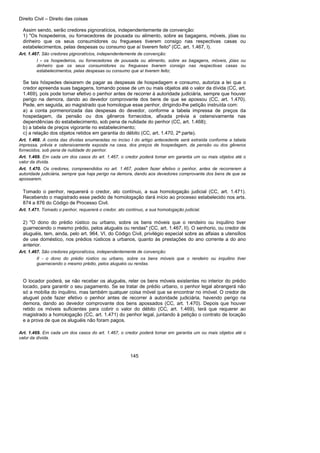 Direito Civil – Direito das coisas
145
Assim sendo, serão credores pignoratícios, independentemente de convenção:
1) "Os hospedeiros, ou fornecedores de pousada ou alimento, sobre as bagagens, móveis, jóias ou
dinheiro que os seus consumidores ou fregueses tiverem consigo nas respectivas casas ou
estabelecimentos, pelas despesas ou consumo que aí tiverem feito" (CC, art. 1.467, I).
Art. 1.467. São credores pignoratícios, independentemente de convenção:
I - os hospedeiros, ou fornecedores de pousada ou alimento, sobre as bagagens, móveis, jóias ou
dinheiro que os seus consumidores ou fregueses tiverem consigo nas respectivas casas ou
estabelecimentos, pelas despesas ou consumo que aí tiverem feito;
Se tais hóspedes deixarem de pagar as despesas de hospedagem e consumo, autoriza a lei que o
credor apreenda suas bagagens, tomando posse de um ou mais objetos até o valor da dívida (CC, art.
1.469), pois pode tornar efetivo o penhor antes de recorrer à autoridade judiciária, sempre que houver
perigo na demora, dando ao devedor comprovante dos bens de que se apossou (CC, art. 1.470).
Pede, em seguida, ao magistrado que homologue esse penhor, dirigindo-lhe petição instruída com:
a) a conta pormenorizada das despesas do devedor, conforme a tabela impressa de preços da
hospedagem, da pensão ou dos gêneros fornecidos, afixada prévia a ostensivamente nas
dependências do estabelecimento, sob pena de nulidade do penhor (CC, art. 1.468);
b) a tabela de preços vigorante no estabelecimento;
c) a relação dos objetos retidos em garantia do débito (CC, art. 1.470, 2ª parte).
Art. 1.468. A conta das dívidas enumeradas no inciso I do artigo antecedente será extraída conforme a tabela
impressa, prévia e ostensivamente exposta na casa, dos preços de hospedagem, da pensão ou dos gêneros
fornecidos, sob pena de nulidade do penhor.
Art. 1.469. Em cada um dos casos do art. 1.467, o credor poderá tomar em garantia um ou mais objetos até o
valor da dívida.
Art. 1.470. Os credores, compreendidos no art. 1.467, podem fazer efetivo o penhor, antes de recorrerem à
autoridade judiciária, sempre que haja perigo na demora, dando aos devedores comprovante dos bens de que se
apossarem.
Tomado o penhor, requererá o credor, ato contínuo, a sua homologação judicial (CC, art. 1.471).
Recebendo o magistrado esse pedido de homologação dará início ao processo estabelecido nos arts.
874 a 876 do Código de Processo Civil.
Art. 1.471. Tomado o penhor, requererá o credor, ato contínuo, a sua homologação judicial.
2) "O dono do prédio rústico ou urbano, sobre os bens móveis que o rendeiro ou inquilino tiver
guarnecendo o mesmo prédio, pelos aluguéis ou rendas" (CC, art. 1.467, II). O senhorio, ou credor de
aluguéis, tem, ainda, pelo art. 964, VI, do Código Civil, privilégio especial sobre as alfaias a utensílios
de use doméstico, nos prédios rústicos a urbanos, quanto às prestações do ano corrente a do ano
anterior.
Art. 1.467. São credores pignoratícios, independentemente de convenção:
II - o dono do prédio rústico ou urbano, sobre os bens móveis que o rendeiro ou inquilino tiver
guarnecendo o mesmo prédio, pelos aluguéis ou rendas.
O locador poderá, se não receber os aluguéis, reter os bens móveis existentes no interior do prédio
locado, para garantir o seu pagamento. Se se tratar de prédio urbano, o penhor legal abrangerá não
só a mobília do inquilino, mas também qualquer coisa móvel que se encontrar no imóvel. O credor de
aluguel pode fazer efetivo o penhor antes de recorrer à autoridade judiciária, havendo perigo na
demora, dando ao devedor comprovante dos bens apossados (CC, art. 1.470). Depois que houver
retido os móveis suficientes para cobrir o valor do débito (CC, art. 1.469), terá que requerer ao
magistrado a homologação (CC, art. 1.471) do penhor legal, juntando à petição o contrato de locação
e a prova de que os aluguéis não foram pagos.
Art. 1.469. Em cada um dos casos do art. 1.467, o credor poderá tomar em garantia um ou mais objetos até o
valor da dívida.
 