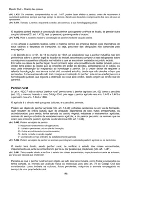 Direito Civil – Direito das coisas
146
Art. 1.470. Os credores, compreendidos no art. 1.467, podem fazer efetivo o penhor, antes de recorrerem à
autoridade judiciária, sempre que haja perigo na demora, dando aos devedores comprovante dos bens de que se
apossarem.
Art. 1.471. Tomado o penhor, requererá o credor, ato contínuo, a sua homologação judicial.
O locatário poderá impedir a constituição do penhor para garantir a dívida ex locato, se prestar outra
caução idônea (CC, art. 1.472), real ou pessoal, que resguarde o locador.
Art. 1.472. Pode o locatário impedir a constituição do penhor mediante caução idônea.
3) Os artistas a auxiliares teatrais sobre o material cênico da empresa teatral, pela importância de
seus salários a despesas de transporte, ou seja, pelo,valor das obrigações não cumpridas pelo
empregador .
4) O Decreto-lei n. 4.191, de 18 de março de 1942, ao estabelecer que o penhor industrial não tem
preferência sobre o penhor legal do locador do imóvel, reconheceu competir a esse tal garantia sobre
as máquinas a aparelhos utilizados na indústria a que se encontrem instalados no prédio locado.
Em todos os casos de penhor legal, há em primeiro lugar uma providência de caráter privado, pois o
credor toma posse do objeto que se encontra em poder do devedor, completando-se in iudicio, ou
seja, pela intervenção do magistrado ao homologar o penhor. Se o credor deixar de requerer a
referida homologação, nos termos da lei civil, cometerá esbulho, desde que não devolva o bem que
apreendeu. A mera apreensão não traz consigo a constituição do penhor; este só se aperfeiçoa com a
homologação judicial, que legaliza a detenção da coisa pelo credor, dando origem ao direito real de
garantia.
Penhor rural
A Lei n. 492/37 sob a rubrica "penhor rural" previu tanto o penhor agrícola (art. 62) como o pecuário
(art. 10), o mesmo fazendo o novo Código Civil, pois rege o penhor agrícola nos arts. 1.442 a 1.443 e
o pecuário nos arts. 1.444 a 1446.
O agrícola é o vínculo real que grava culturas, e o pecuário, animais.
Podem ser objeto do penhor agrícola (CC, art. 1.442): colheitas pendentes ou em via de formação,
quer resultem de prévia cultura, quer de produção espontânea do solo; frutos armazenados, ou
acondicionados para venda; lenha cortada ou carvão vegetal; máquinas a instrumentos agrícolas;
animais do serviço ordinário de estabelecimento agrícola; a do penhor pecuário: os animais que se
criam para indústria pastoril, agrícola ou de laticínios (CC, art. 1.444).
Art. 1.442. Podem ser objeto de penhor:
I - máquinas e instrumentos de agricultura;
II - colheitas pendentes, ou em via de formação;
III - frutos acondicionados ou armazenados;
IV - lenha cortada e carvão vegetal;
V - animais do serviço ordinário de estabelecimento agrícola.
Art. 1.444. Podem ser objeto de penhor os animais que integram a atividade pastoril, agrícola ou de lacticínios.
O credor terá direito, sendo penhor rural, de verificar o estado das coisas empenhadas,
inspecionando-as, onde se encontrarem, por si ou por pessoa que credenciar (CC, art. 1.441).
Art. 1.441. Tem o credor direito a verificar o estado das coisas empenhadas, inspecionando-as onde se acharem,
por si ou por pessoa que credenciar.
Percebe-se que o penhor rural tem por objeto, ao lado dos bens móveis, como frutos já separados ou
lenha cortada, os imóveis por acessão física ou intelectual, pois pelo art. 79 do Código Civil são
considerados como imóveis as culturas, frutos pendentes, máquinas a animais empregados no
serviço de uma propriedade rural.
 