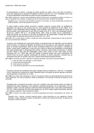 Direito Civil – Direito das coisas
147
É imprescindível, no penhor, a entrega do objeto gravado ao credor, sem o que não se constitui o
ônus real. Dispensa-se o requisito da tradição no penhor rural (CC, art. 1.431, parágrafo único), pois
os bens empenhados continuarão em poder de seus proprietários devedores.
Art. 1.431. Constitui-se o penhor pela transferência efetiva da posse que, em garantia do débito ao credor ou a
quem o represente, faz o devedor, ou alguém por ele, de uma coisa móvel, suscetível de alienação.
Parágrafo único - No penhor rural, industrial, mercantil e de veículos, as coisas empenhadas continuam em
poder do devedor, que as deve guardar e conservar.
O credor recebe a posse indireta, enquanto o devedor conserva a posse direta, na qualidade de
depositário da cultura ou dos animais que deu como garantia do pagamento de seu débito. Se o
devedor é mero depositário deverá entregar o bem onerado, assim que a excussão se iniciar, sob
pena de prisão, como prescrevem os arts. 652 do Código Civil; art. 5°, LXVII, da Constituição Federal;
35 da Lei n. 492/37; 168, § 1°, I, do Código Penal; cabe,, ainda, ao credor, que é o depositante, o
direito de verificar, por si próprio ou por meio de pessoa por ele credenciada, o estado das coisas e
animais dados em garantia sempre que lhe convier (CC, art. 1.441).
Art. 1.441. Tem o credor direito a verificar o estado das coisas empenhadas, inspecionando-as onde se acharem,
por si ou por pessoa que credenciar.
O penhor rural constituído por instrumento público ou particular deve ser registrado, para ter eficácia
contra terceiros, no Cartório de Registro de Imóveis da circunscrição em que estiverem situados os
bens ou animais empenhados. Deve no título constitutivo desse ônus real constar o montante da
dívida, o prazo para o pagamento, a taxa de juros a todos os dados que possibilitem a individuação
das coisas empenhadas, a designação dos animais, indicando o lugar onde se encontram, o destino
que têm, dando a raça, grau de mestiçagem, marca, sinal, nome, se tiver, enfim todos os seus
caracteres (CC, art. 1.424). Não vale com relação a terceiros penhor sem essa individuação. Da
mesma forma se houver qualquer substituição de animais, no penhor pecuário, é preciso que se
acrescente esse fato no contrato, para que o mesmo tenha eficácia perante terceiros.
Art. 1.424. Os contratos de penhor, anticrese ou hipoteca declararão, sob pena de não terem eficácia:
I - o valor do crédito, sua estimação, ou valor máximo;
II - o prazo fixado para pagamento;
III - a taxa dos juros, se houver;
IV - o bem dado em garantia com as suas especificações.
O penhor rural para ser constituído não requer outorga uxória ou marital (Lei n. 492, art. 11, parágrafo
único). Dispensa-se a anuência do credor hipotecário para a formação de penhor agrícola a pecuário,
quando gravado o imóvel (CC, art. 1.440).
Art. 1.440. Se o prédio estiver hipotecado, o penhor rural poderá constituir-se independentemente da anuência do
credor hipotecário, mas não lhe prejudica o direito de preferência, nem restringe a extensão da hipoteca, ao ser
executada.
Permitida está a convivência do penhor rural com a hipoteca, pois não haverá prejuízo ao direito de
preferência do credor hipotecário, nem restringe a extensão da hipoteca, ao ser executada. A fim de
proteger o credor, a lei não autoriza a venda de animal empenhado sem o seu prévio consentimento
(CC, art. 1.445), praticando ato ilícito todo aquele que, de má fé, adquirir gado empenhado, devendo
ser coagido a ressarcir o dano causado ao credor.
Art. 1.445. O devedor não poderá alienar os animais empenhados sem prévio consentimento, por escrito, do
credor.
Parágrafo único - Quando o devedor pretende alienar o gado empenhado ou, por negligência, ameace
prejudicar o credor, poderá este requerer se depositem os animais sob a guarda de terceiro, ou exigir que se
lhe pague a dívida de imediato.
 