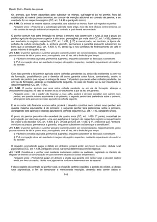 Direito Civil – Direito das coisas
148
Os animais, que foram adquiridos para substituir os mortos, sub-rogar-se-ão no penhor. Mas tal
substituição só valerá contra terceiros, se constar de menção adicional ao contrato de penhor, a se
averbada for no respectivo registro (CC, art. 1.4.46 a parágrafo único).
Art. 1.446. Os animais da mesma espécie, comprados para substituir os mortos, ficam sub-rogados no penhor.
Parágrafo único - Presume-se a substituição prevista neste artigo, mas não terá eficácia contra terceiros, se
não constar de menção adicional ao respectivo contrato, a qual deverá ser averbada.
O penhor comum não sofre limitação no tempo; o mesmo não ocorre com o rural, já que o prazo do
penhor agrícola não pode ser superior a três anos, prorrogável por mais três (CC, art. 1.439), devendo
ser averbada no registro respectivo (CC, art. 1.439, § 2°) a mencionada, no contrato, a época da
colheita da cultura empenhada, e, embora vencido, permanece a garantia enquanto subsistirem os
bens que a constituem (CC, art. 1.439, § 1°), sendo qu e nos contratos de financiamento de café o
prazo máximo é de quatro anos.
Art. 1.439. O penhor agrícola e o penhor pecuário somente podem ser convencionados, respectivamente, pelos
prazos máximos de três e quatro anos, prorrogáveis, uma só vez, até o limite de igual tempo.
§ 1º Embora vencidos os prazos, permanece a garantia, enquanto subsistirem os bens que a constituem.
§ 2º A prorrogação deve ser averbada à margem do registro respectivo, mediante requerimento do credor e
do devedor.
Com isso permite a lei penhor agrícola sobre colheitas pendentes ou ainda não existentes ou em via
de formação, possibilitando que o devedor dê como garantia coisa futura, contrariando, assim, o
conceito de penhor que requer a entrega da coisa. Tal penhor que recai sobre colheita pendente, ou
em via de formação, abrange a imediatamente seguinte, no caso de frustrar-se ou ser insuficiente a
dada em garantia (CC, art. 1.443).
Art. 1.443. O penhor agrícola que recai sobre colheita pendente, ou em via de formação, abrange a
imediatamente seguinte, no caso de frustrar-se ou ser insuficiente a que se deu em garantia.
Parágrafo único - Se o credor não financiar a nova safra, poderá o devedor constituir com outrem novo
penhor, em quantia máxima equivalente à do primeiro; o segundo penhor terá preferência sobre o primeiro,
abrangendo este apenas o excesso apurado na colheita seguinte.
E se o credor não financiar a nova safra, poderá o devedor constituir com outrem novo penhor, em
quantia máxima equivalente à do primeiro; o segundo penhor terá preferência sobre o primeiro,
abrangendo este apenas o excesso apurado na colheita seguinte (CC, art. 1.443, parágrafo único).
O prazo do penhor pecuário não excederá de quatro anos (CC, art. 1.439, 2ª parte), suscetível de
prorrogação por até mais quatro, uma vez averbada à margem do respectivo registro a requerimento
do credor a do devedor (CC, art. 1.439, § 2°). O Códi go Civil, art. 1.439, § 1°-, prescreve que, "embora
vencidos os prazos, permanece a garantia, enquanto subsistirem os bens que a constituem".
Art. 1.439. O penhor agrícola e o penhor pecuário somente podem ser convencionados, respectivamente, pelos
prazos máximos de três e quatro anos, prorrogáveis, uma só vez, até o limite de igual tempo.
§ 1º Embora vencidos os prazos, permanece a garantia, enquanto subsistirem os bens que a constituem.
§ 2º A prorrogação deve ser averbada à margem do registro respectivo, mediante requerimento do credor e
do devedor.
O devedor, prometendo pagar o débito em dinheiro, poderá emitir, em favor do credor, cédula rural
pignoratícia (CC, art. 1.438, parágrafo único), na forma determinada em lei especial.
Art. 1.438. Constitui-se o penhor rural mediante instrumento público ou particular, registrado no Cartório de
Registro de Imóveis da circunscrição em que estiverem situadas as coisas empenhadas.
Parágrafo único - Prometendo pagar em dinheiro a dívida, que garante com penhor rural, o devedor poderá
emitir, em favor do credor, cédula rural pignoratícia, na forma determinada em lei especial.
Feito o registro do contrato de penhor rural, o oficial do cartório expedirá, a pedido do credor, a cédula
rural pignoratícia, a fim de comprovar a mencionada inscrição, devendo esta conter dados e
 