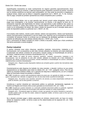 Direito Civil – Direito das coisas
149
especificações necessárias ao exato conhecimento do negócio garantido pignoraticiamente. Essa
cédula é transferível por endosso, a dela fica fazendo parte integrante a escritura do penhor, de forma
que os direitos creditórios se exercem pelo endossatário, em cujo poder se encontra; é resgatável a
qualquer tempo, desde que se efetue o respectivo pagamento (Lei n. 492/37, art. 1°). Se, contudo,
não for paga, compete ao portador apresentá-la ao oficial competente para o protesto.
O emitente dessa cédula, com ou sem garantia real, deverá cumprir certas obrigações, como a de
pagar seus empregados, a de recolher, oportunamente, os tributos, a de segurar os bens etc. O
endossante responde pela legitimidade da cédula rural pignoratícia a pela existência das coisas ou
animais onerados. E, ainda, para impedir que o devedor desvie o objeto da garantia, sem ciência do
credor ou do endossatário da cédula, têm estes o direito de requerer ao juiz a remoção deste para o
poder de depositário público ou particular (Lei n. 492/37, art. 20).
A lei ampliou este instituto, criando quatro cédulas: cédula rural pignoratícia, cédula rural hipotecária,
cédula rural pignoratícia a hipotecária a nota de crédito rural, dispondo que os empréstimos bancários
concedidos às pessoas físicas ou jurídicas que se dediquem às atividades agrícolas ou pecuárias
poderão ser efetuados por meio dessas cédulas (Dec.lei n. 167/67, arts. 1°a 9°).
Com o vencimento do débito compete ao credor o direito à excussão, desde que o título constitutivo
não tenha autorizado a venda amigável
Penhor industrial
O penhor industrial recai sobre máquinas, aparelhos materiais, instrumentos, instalados a em
funcionamento, com os acessórios ou sem eles; animais utilizados na indústria; sal a bens destinados
à exploração nas salinas; produtos de suinocultura; animais usados na industrialização de carnes a
derivados; matérias-primas a produtos industrializados (CC, art. 1.447).
Art. 1.447. Podem ser objeto de penhor máquinas, aparelhos, materiais, instrumentos, instalados e em
funcionamento, com os acessórios ou sem eles; animais, utilizados na indústria; sal e bens destinados à
exploração das salinas; produtos de suinocultura, animais destinados à industrialização de carnes e derivados;
matérias-primas e produtos industrializados.
Parágrafo único - Regula-se pelas disposições relativas aos armazéns gerais o penhor das mercadorias neles
depositadas.
Caracterizando-se pela dispensa da tradição da coisa onerada, o devedor continua na sua posse,
equiparando-se ao depositário para todos os efeitos (CC, art. 1.431, parágrafo único). Pois de que
valeria ao industrial mobilizar crédito com a garantia de máquinas a matéria-prima, se com a tradição
delas ao financiador tivesse de paralisar a indústria.
Art. 1.431. Constitui-se o penhor pela transferência efetiva da posse que, em garantia do débito ao credor ou a
quem o represente, faz o devedor, ou alguém por ele, de uma coisa móvel, suscetível de alienação.
Parágrafo único - No penhor rural, industrial, mercantil e de veículos, as coisas empenhadas continuam em
poder do devedor, que as deve guardar e conservar.
Constitui-se o penhor industrial por instrumento público ou particular, devidamente registrado no
Cartório de Registro de Imóveis onde os bens gravados se encontrarem (CC, art. 1.448).
Art. 1.448. Constitui-se o penhor industrial, ou o mercantil, mediante instrumento público ou particular, registrado
no Cartório de Registro de Imóveis da circunscrição onde estiverem situadas as coisas empenhadas.
Parágrafo único - Prometendo pagar em dinheiro a dívida, que garante com penhor industrial ou mercantil, o
devedor poderá emitir, em favor do credor, cédula do respectivo crédito, na forma e para os fins que a lei
especial determinar.
Se o devedor prometer pagar o débito pignoratício em dinheiro, deverá emitir, em favor do credor,
cédula do respectivo crédito, na forma a para os fins determinados em lei especial (CC, art. 1.448,
parágrafo único).
 