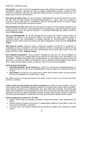 Direito Civil – Direito das coisas
15
Pela tradição: que além de meio de aquisição da posse pode acarretar sua extinção; é uma perda por
transferência. Quando o alienante por força de negócio anteriormente concluído, transfere a coisa
possuída ao adquirente. Há perda da posse pelo desaparecimento na pessoa do alienante não só o
corpus como o animus rem sib habendi.
Pela perda da própria coisa: que se dá quando for absolutamente impossível encontrá-la, de modo
que não mais se possa utilizá-la economicamente.Desaparece o corpus, ainda que mantenha o
possuidor o animus, Não pode ser considerado o titular de uma situação de fato, de caráter material
como é a posse. Vê-se privado da posse sem querer.
Pela destruição da coisa: decorrente de evento natural ou fortuito, de ato do próprio possuidor ou de
terceiro; é preciso que inutilize a coisa definitivamente, impossibilitando o exercício do poder de utilizar,
economicamente, o bem por parte do possuidor; a sua simples danificação não implica a perda da
posse. Perda do corpus.
Pela sua inalienabilidade: por ter sido colocada fora do comércio por motivo de ordem pública, de
moralidade, de higiene ou de segurança coletiva, não podendo ser, assim, possuída porque é
impossível exercer, com exclusividade, os poderes inerentes ao domínio.Quando o possuidor é
afastado da coisa mesmo contra sua vontade, sem obter reintegração em tempo oportuno. Há perda do
corpus.
Pela posse de outrem: ainda que contra a vontade do possuidor se este não foi manutenido ou
reintegrado em tempo competente; a inércia do possuidor, turbado ou esbulhado no exercício de sua
posse, deixando escoar o prazo de ano e dia, acarreta perda da sua posse, dando lugar a uma nova
posse em favor de outrem. Perda do corpus.
Pelo constituto possessório: Ocorre quando o alienante de certo bem, em vez de entregá-lo ao
adquirente, conserva-o com anuência deste em seu poder por um outro título, como o de locatário ou de
comodatário. Constituto possessório que, simultaneamente, é meio aquisitivo da posse por parte do
adquirente, e de perda, em relação ao transmitente. perde o alienante a posse indireta da coisa, afasta
de si o animus rem sib habendi, passa a conservar a coisa em nome de novo proprietário.
Perda da posse dos direitos:
• pela impossibilidade de seu exercício art. 1196 do CC, isto porque a impossibilidade física ou
jurídica de possuir um bem leva à impossibilidade de exercer sobre ele os poderes inerentes ao
domínio;
• pelo desuso: de modo que, se a posse de um direito não se exercer dentro do prazo previsto,
tem-se, por conseqüência, a sua perda para o titular.
Art. 1.196. Considera-se possuidor todo aquele que tem de fato o exercício, pleno ou não, de algum dos poderes
inerentes à propriedade.
Perda ou furto da coisa móvel ou de título ao portador (só se aplica as coisas furtadas, e não aos
outros delitos contra a propriedade) aquele que perdeu ou foi furtado coisa móvel ou título ao portador ,
pode reavê-los da pessoa que os detiver.Quem acha coisa alheia deve devolvê-la. Quem furta coisa
alheia não se transforma em seu proprietário. Se quem furtou ou encontrou transmite a coisa a terceiro,
este terceiro será réu em ação reivindicatória e privado da coisa. Se for terceiro de boa-fé , poderá ser
ressarcido pelo transmitente e, se este estiver de má fé , deverá ressarcir também perdas e danos.
Perda da posse para o ausente CC. art. 1224
• quando, tendo notícia da ocupação, se abstém o ausente de retomar o bem, abandonando seu
direito;
• quando, tentando recuperar a sua posse, for, violentamente, repelido por quem detém a coisa e se
recusa, terminantemente, a entregá-la.
• O ausente aqui e por exemplo a pessoa que se encontra em viagem, não o ausente em sentido
técnico.
 