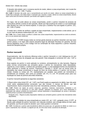 Direito Civil – Direito das coisas
150
O devedor não poderá, sem o consenso escrito do credor, alterar a coisa empenhada, nem mudar-lhe
a situação (CC, art. 1.449, 1ª parte).
Art. 1.449. O devedor não pode, sem o consentimento por escrito do credor, alterar as coisas empenhadas ou
mudar-lhes a situação, nem delas dispor. O devedor que, anuindo o credor, alienar as coisas empenhadas, deverá
repor outros bens da mesma natureza, que ficarão sub-rogados no penhor.
Em regra, não se pode alienar as coisas empenhadas, porém o penhor industrial de produtos de
suinocultura admite a venda do bem gravado, desde que haja anuência do credor e a sua substituição
pelo devedor por outro da mesma espécie. A coisa que o substituir fica sub-rogada no penhor. (CC,
art. 1.449, 2ª parte).
O credor tem o direito de verificar o estado do bem empenhado, inspecionando-o onde estiver, por si
ou por meio de pessoa credenciada (CC, art. 1.450).
Art. 1.450. Tem o credor direito a verificar o estado das coisas empenhadas, inspecionando-as onde se acharem,
por si ou por pessoa que credenciar.
O Decreto-lei n. 413/69 revogou todas as normas gerais alusivas ao penhor industrial; com isso esse
penhor passou a se reger pela mesma disciplina legal da alienação fiduciária em garantia. De boa
técnica legislativa usou o novo Código Civil ao contemplar de modo específico o penhor industrial,
dando-lhe disciplina própria.
Penhor mercantil
Essencialmente, não há nenhuma diferença entre o penhor mercantil e o civil; distingue-se do civil
apenas pela natureza da obrigação que visa garantir. Esta obrigação é comercial (CC, arts. 1.447 a
1.450).
Essa espécie de penhor é muito aplicada no comércio, principalmente na vida bancária. Rege-se
pelas normas concernentes aos armazéns gerais o penhor de mercadorias neles depositadas.
Ligando-se, à sua matéria, o instituto dos armazéns gerais e o dos estabelecimentos de empréstimos
sobre penhores a montes de socorro. Prescrevia o Decreto n. 24.427 que se incluía entre as
operações das caixas econômicas a caução de título da dívida pública e o penhor civil de jóias,
metais, moedas ou coisas (art. 57), representados por cautelas, que podiam ser nominativas a
transferíveis por endosso, bem como ao portador (art. 61). E o art. 79 concedia prazo para sua
liquidação às casas de penhora até então existentes.
O penhor mercantil apresenta os seguintes caracteres:
1) Recai sobre coisa móvel (CC, art. 1.447), que ficará sujeita ao pagamento do débito; logo não pode
incidir sobre estabelecimentos comerciais, que são imóveis, a marcas de fábrica, que são
impenhoráveis. Assim comportam esse ônus real: mercadorias, produtos, máquinas etc.
Art. 1.447. Podem ser objeto de penhor máquinas, aparelhos, materiais, instrumentos, instalados e em
funcionamento, com os acessórios ou sem eles; animais, utilizados na indústria; sal e bens destinados à
exploração das salinas; produtos de suinocultura, animais destinados à industrialização de carnes e derivados;
matérias-primas e produtos industrializados.
Parágrafo único - Regula-se pelas disposições relativas aos armazéns gerais o penhor das mercadorias neles
depositadas.
2) Não requer a tradição da coisa empenhada ao credor (CC, art. 1.431, parágrafo único). O STF já
decidiu pela validade de penhor mercantil, com cláusula constituti, sem entrega efetiva do bem dado
em garantia, que fica em poder do devedor, que o deve guardar a conservar.
Art. 1.431. Constitui-se o penhor pela transferência efetiva da posse que, em garantia do débito ao credor ou a
quem o represente, faz o devedor, ou alguém por ele, de uma coisa móvel, suscetível de alienação.
 