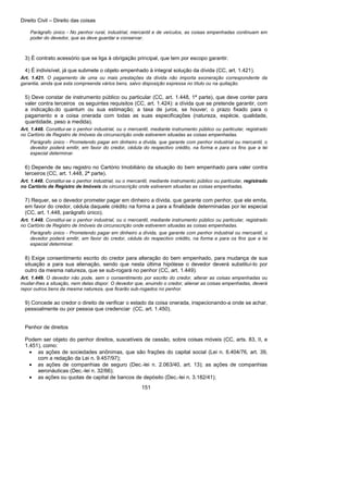 Direito Civil – Direito das coisas
151
Parágrafo único - No penhor rural, industrial, mercantil e de veículos, as coisas empenhadas continuam em
poder do devedor, que as deve guardar e conservar.
3) É contrato acessório que se liga à obrigação principal, que tem por escopo garantir.
4) É indivisível, já que submete o objeto empenhado à integral solução da dívida (CC, art. 1.421).
Art. 1.421. O pagamento de uma ou mais prestações da dívida não importa exoneração correspondente da
garantia, ainda que esta compreenda vários bens, salvo disposição expressa no título ou na quitação.
5) Deve constar de instrumento público ou particular (CC, art. 1.448, 1ª parte), que deve conter para
valer contra terceiros os seguintes requisitos (CC, art. 1.424): a dívida que se pretende garantir, com
a indicação.do quantum ou sua estimação; a taxa de juros, se houver; o prazo fixado para o
pagamento e a coisa onerada com todas as suas especificações (natureza, espécie, qualidade,
quantidade, peso a medida).
Art. 1.448. Constitui-se o penhor industrial, ou o mercantil, mediante instrumento público ou particular, registrado
no Cartório de Registro de Imóveis da circunscrição onde estiverem situadas as coisas empenhadas.
Parágrafo único - Prometendo pagar em dinheiro a dívida, que garante com penhor industrial ou mercantil, o
devedor poderá emitir, em favor do credor, cédula do respectivo crédito, na forma e para os fins que a lei
especial determinar.
6) Depende de seu registro no Cartório Imobiliário da situação do bem empenhado para valer contra
terceiros (CC, art. 1.448, 2ª parte).
Art. 1.448. Constitui-se o penhor industrial, ou o mercantil, mediante instrumento público ou particular, registrado
no Cartório de Registro de Imóveis da circunscrição onde estiverem situadas as coisas empenhadas.
7) Requer, se o devedor prometer pagar em dinheiro a dívida, que garante com penhor, que ele emita,
em favor do credor, cédula daquele crédito na forma a para a finalidade determinadas por lei especial
(CC, art. 1.448, parágrafo único).
Art. 1.448. Constitui-se o penhor industrial, ou o mercantil, mediante instrumento público ou particular, registrado
no Cartório de Registro de Imóveis da circunscrição onde estiverem situadas as coisas empenhadas.
Parágrafo único - Prometendo pagar em dinheiro a dívida, que garante com penhor industrial ou mercantil, o
devedor poderá emitir, em favor do credor, cédula do respectivo crédito, na forma e para os fins que a lei
especial determinar.
8) Exige consentimento escrito do credor para alteração do bem empenhado, para mudança de sua
situação a para sua alienação, sendo que nesta última hipótese o devedor deverá substituí-lo por
outro da mesma natureza, que se sub-rogará no penhor (CC, art. 1.449).
Art. 1.449. O devedor não pode, sem o consentimento por escrito do credor, alterar as coisas empenhadas ou
mudar-lhes a situação, nem delas dispor. O devedor que, anuindo o credor, alienar as coisas empenhadas, deverá
repor outros bens da mesma natureza, que ficarão sub-rogados no penhor.
9) Concede ao credor o direito de verificar o estado da coisa onerada, inspecionando-a onde se achar,
pessoalmente ou por pessoa que credenciar (CC, art. 1.450).
Penhor de direitos
Podem ser objeto do penhor direitos, suscetíveis de cessão, sobre coisas móveis (CC, arts. 83, II, e
1.451), como:
• as ações de sociedades anônimas, que são frações do capital social (Lei n. 6.404/76, art. 39,
com a redação da Lei n. 9.457/97);
• as ações de companhias de seguro (Dec.-lei n. 2.063/40, art. 13); as ações de companhias
aeronáuticas (Dec.-lei n. 32/66);
• as ações ou quotas de capital de bancos de depósito (Dec.-lei n. 3.182/41);
 