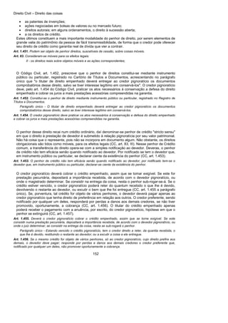 Direito Civil – Direito das coisas
152
• as patentes de invenções;
• ações negociadas em bolsas de valores ou no mercado futuro;
• direitos autorais; em alguns ordenamentos, o direito à sucessão aberta;
• a os direitos de crédito.
Estes últimos constituem a mais importante modalidade do penhor de direito, por serem elementos de
grande valia do patrimônio da pessoa de fácil transmissibilidade, de forma que o credor pode oferecer
seu direito de crédito como garantia real de dívida que vier a contrair.
Art. 1.451. Podem ser objeto de penhor direitos, suscetíveis de cessão, sobre coisas móveis.
Art. 83. Consideram-se móveis para os efeitos legais:
II - os direitos reais sobre objetos móveis e as ações correspondentes;
O Código Civil, art. 1.452, prescreve que o penhor de direitos constitui-se mediante instrumento
público ou particular, registrado no Cartório de Títulos a Documentos, acrescentando no parágrafo
único que "o titular de direito empenhado deverá entregar ao credor pignoratício os documentos
comprobatórios desse direito, salvo se tiver interesse legítimo em conservá-los". O credor pignoratício
deve, pelo art. 1.454 do Código Civil, praticar os atos necessários à conservação a defesa do direito
empenhado e cobrar os juros a mais prestações acessórias compreendidas na garantia.
Art. 1.452. Constitui-se o penhor de direito mediante instrumento público ou particular, registrado no Registro de
Títulos e Documentos.
Parágrafo único - O titular de direito empenhado deverá entregar ao credor pignoratício os documentos
comprobatórios desse direito, salvo se tiver interesse legítimo em conservá-los.
Art. 1.454. O credor pignoratício deve praticar os atos necessários à conservação e defesa do direito empenhado
e cobrar os juros e mais prestações acessórias compreendidas na garantia.
O penhor desse direito recai num crédito ordinário, daí denominar-se penhor de crédito "stricto sensu"
em que o direito à prestação de devedor é submetido à relação pignoratícia por seu valor patrimonial.
Não há coisa que o represente, pois não se incorpora em documento algum. Não obstante, os direitos
obrigacionais são tidos como móveis, para os efeitos legais (CC, art. 83, III). Nesse penhor de Crédito
comum, a transferência do direito opera-se com a simples notificação ao devedor. Deveras, o penhor
de crédito não tem eficácia senão quando notificado ao devedor. Por notificado se tem o devedor que,
em instrumento público ou particular, se declarar ciente da existência do penhor (CC, art. 1.453).
Art. 1.453. O penhor de crédito não tem eficácia senão quando notificado ao devedor; por notificado tem-se o
devedor que, em instrumento público ou particular, declarar-se ciente da existência do penhor.
O credor pignoratício deverá cobrar o crédito empenhado, assim que se tomar exigível. Se este for
prestação pecuniária, depositará a importância recebida, de acordo com o devedor pignoratício, ou
onde o magistrado determinar. Se consistir na entrega da coisa, nesta o penhor sub-rogar-se-á. Se o
crédito estiver vencido, o credor pignoratício poderá reter do quantum recebido o que lhe é devido,
devolvendo o restante ao devedor, ou excutir o bem que lhe foi entregue (CC, art. 1.455 a parágrafo
único). Se, porventura, tal crédito for objeto de vários penhores, o devedor deverá pagar apenas ao
credor pignoratício que tenha direito de preferência em relação aos outros. O credor preferente, sendo
notificado por qualquer um deles, responderá por perdas a danos aos demais credores, se não tiver
promovido, oportunamente, a cobrança (CC, art. 1.456). O titular do crédito empenhado apenas
poderá receber o pagamento com a anuência, por escrito, do credor pignoratício, hipótese em que o
penhor se extinguirá (CC, art. 1.457).
Art. 1.455. Deverá o credor pignoratício cobrar o crédito empenhado, assim que se torne exigível. Se este
consistir numa prestação pecuniária, depositará a importância recebida, de acordo com o devedor pignoratício, ou
onde o juiz determinar; se consistir na entrega da coisa, nesta se sub-rogará o penhor.
Parágrafo único - Estando vencido o crédito pignoratício, tem o credor direito a reter, da quantia recebida, o
que lhe é devido, restituindo o restante ao devedor; ou a excutir a coisa a ele entregue.
Art. 1.456. Se o mesmo crédito for objeto de vários penhores, só ao credor pignoratício, cujo direito prefira aos
demais, o devedor deve pagar; responde por perdas e danos aos demais credores o credor preferente que,
notificado por qualquer um deles, não promover oportunamente a cobrança.
 
