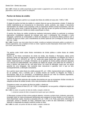 Direito Civil – Direito das coisas
153
Art. 1.457. O titular do crédito empenhado só pode receber o pagamento com a anuência, por escrito, do credor
pignoratício, caso em que o penhor se extinguirá.
Penhor de títulos de crédito
O Código Civil regula o penhor ou a caução dos títulos de crédito em seus arts. 1.458 a 1.460.
O objeto do penhor de título de crédito é o próprio título em que se documenta o direito. O direito de
crédito materializa-se ao incorporar-se no documento, sendo, portanto, seu objeto o documento
representativo do crédito (coisa corpórea) a não os respectivos direitos (coisas incorpóreas), caso em
que se teria, como vimos, o penhor de direitos. Com isso não se tem um penhor de coisa, porque seu
objeto não deixa de ser o direito de crédito corporificado no título.
O penhor dos títulos de crédito constitui-se mediante instrumento público ou particular ou endosso
pignoratício (modalidade especial de endosso pelo qual o endossante fica vinculado a outra
obrigação, conferindo ao endossatário o direito de retenção) a só produzirá efeitos jurídicos com a
tradição do título ao credor, pois a transferência do direito opera-se com a entrega do título ao credor
(CC, art. 1.458).
Art. 1.458. O penhor, que recai sobre título de crédito, constitui-se mediante instrumento público ou particular ou
endosso pignoratício, com a tradição do título ao credor, regendo-se pelas Disposições Gerais deste Título e, no
que couber, pela presente Seção.
Tal penhor pode incidir sobre títulos nominativos de dívida pública e sobre títulos de crédito
particulares.
Quanto ao de títulos nominativos de dívida da União, dos Estados e Municípios valerá contra
terceiros, desde que seja levado a assento na repartição fiscal competente a no Registro de Títulos a
Documentos (Lei n. 6.015/73, art. 127, III), ainda que esses títulos não hajam sido entregues ao
credor, dispensando-se a tradição. Entretanto, se as apólices de dívida pública estiverem gravadas
com cláusula de inalienabilidade, não poderão ser objeto de caução, pois estão fora do comércio, a
como o penhor não deixa de ser, sob certa forma, um modo de alienação, posto que, em sendo
garantia de uma obrigação, não cumprida esta, executa-se a garantia, com o que se terá,
conseqüentemente, a alienação compulsória.
Se o penhor recair sobre títulos de crédito pessoal (CC, art. 1.458), imprescindível será a tradição, se
for ao portador, mas o contrato que a constitui deverá ser inscrito no Registro de Títulos a
Documentos. Mas se for nominativo, a transferência opera-se por meio do endosso pignoratício,
dependendo também daquele registro para valer contra terceiros.
Tais títulos de crédito particular são aqueles documentos em que se incorporam dívidas oriundas de
relações jurídicas de caráter privado, como nota promissória a letra de câmbio.
Compete ao credor, em penhor de título de crédito, o direito de:
1) Conservar a posse do título (CC, art. 1.459, I), empregando, na sua guarda, a diligência exigida por
sua natureza".
Art. 1.459. Ao credor, em penhor de título de crédito, compete o direito de:
I - conservar a posse do título e recuperá-la de quem quer que o detenha;
2) Recuperar a posse do título contra qualquer detentor, inclusive o próprio dono, podendo, para tanto,
empregar todos os meios processuais admissíveis para assegurar os seus direitos a os do credor do
título empenhado: ações, recursos a exceções (CC, art. 1.459, I e II). Pode, para tanto, interromper a
prescrição, acionar o devedor do título, praticando toda a série de atos destinados a proteger a
defender a integridade da relação creditícia contida no título.
Art. 1.459. Ao credor, em penhor de título de crédito, compete o direito de:
 