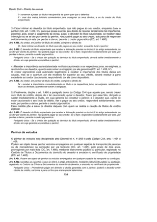 Direito Civil – Direito das coisas
154
I - conservar a posse do título e recuperá-la de quem quer que o detenha;
II - usar dos meios judiciais convenientes para assegurar os seus direitos, e os do credor do título
empenhado;
3) Fazer intimar ao devedor do título empenhado, que não pague ao seu credor, enquanto durar o
penhor (CC, art. 1.459, III), para que possa exercer seu direito de receber diretamente tal importância,
podendo, pois, exigir o pagamento da dívida. Logo, o devedor do título caucionado, se receber essa
intimação ou se se der por ciente do penhor, não poderá pagar ao seu credor, sob pena de responder
solidariamente por este por perdas a danos, perante o credor pignoratício (CC, art. 1.460).
Art. 1.459. Ao credor, em penhor de título de crédito, compete o direito de:
III - fazer intimar ao devedor do título que não pague ao seu credor, enquanto durar o penhor;
Art. 1.460. O devedor do título empenhado que receber a intimação prevista no inciso III do artigo antecedente, ou
se der por ciente do penhor, não poderá pagar ao seu credor. Se o fizer, responderá solidariamente por este, por
perdas e danos, perante o credor pignoratício.
Parágrafo único - Se o credor der quitação ao devedor do título empenhado, deverá saldar imediatamente a
dívida, em cuja garantia se constituiu o penhor.
4) Receber a importância consubstanciada no título caucionado a os respectivos juros, se exigíveis, a
restituindo-o ao devedor, quando este solver a obrigação por ele garantida (CC, art. 1.459, IV).
O credor pignoratício está autorizado legalmente a receber a importância dos títulos dados em
caução, mas se o quantum por ele recebido for superior ao seu crédito, deverá restituir a parte
excedente ao credor caucionante, respondendo por ela como depositário.
Art. 1.459. Ao credor, em penhor de título de crédito, compete o direito de:
IV - receber a importância consubstanciada no título e os respectivos juros, se exigíveis, restituindo o
título ao devedor, quando este solver a obrigação.
5) Finalmente, dispõe o art. 1.460 a parágrafo único do Código Civil que aquele que, sendo credor
num título de crédito, depois de o ter caucionado, quitar o devedor, ficará, por esse fato, obrigado a
saldar imediatamente a dívida, em cuja garantia se constituir o penhor; e o devedor que, ciente de
estar caucionado o seu título de débito, vier a pagar ao seu credor, responderá solidariamente, com
este, por perdas a danos, perante o credor pignoratício.
Essa medida põe a salvo os direitos daquele com quem se realiza a caução de títulos de crédito
pessoal.
Art. 1.460. O devedor do título empenhado que receber a intimação prevista no inciso III do artigo antecedente, ou
se der por ciente do penhor, não poderá pagar ao seu credor. Se o fizer, responderá solidariamente por este, por
perdas e danos, perante o credor pignoratício.
Parágrafo único - Se o credor der quitação ao devedor do título empenhado, deverá saldar imediatamente a
dívida, em cuja garantia se constituiu o penhor.
Penhor de veículos
O penhor de veículos está disciplinado pelo Decreto-lei n. 413/69 e pelo Código Civil, arts. 1.461 a
1.466.
Podem ser objeto desse penhor veículos empregados em qualquer espécie de transporte (de pessoas
ou de mercadorias) ou condução por via terrestre (CC, art. 1.461), pelo prazo de dois anos,
prorrogáveis por mais dois (CC, art. 1.466), mediante instrumento público ou particular, registrado no
Cartório de Títulos a Documentos do domicílio do devedor e anotado no certificado de propriedade
(CC, art. 1.462).
Art. 1.461. Podem ser objeto de penhor os veículos empregados em qualquer espécie de transporte ou condução.
Art. 1.462. Constitui-se o penhor, a que se refere o artigo antecedente, mediante instrumento público ou particular,
registrado no Cartório de Títulos e Documentos do domicílio do devedor, e anotado no certificado de propriedade.
Parágrafo único - Prometendo pagar em dinheiro a dívida garantida com o penhor, poderá o devedor emitir
cédula de crédito, na forma e para os fins que a lei especial determinar.
 