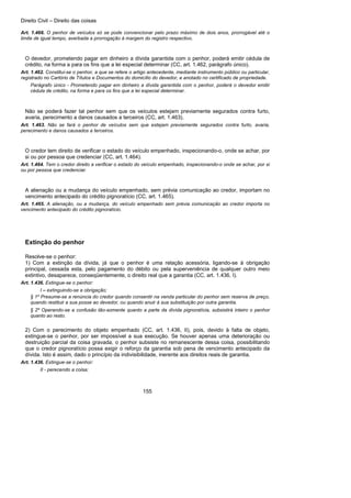 Direito Civil – Direito das coisas
155
Art. 1.466. O penhor de veículos só se pode convencionar pelo prazo máximo de dois anos, prorrogável até o
limite de igual tempo, averbada a prorrogação à margem do registro respectivo.
O devedor, prometendo pagar em dinheiro a dívida garantida com o penhor, poderá emitir cédula de
crédito, na forma a para os fins que a lei especial determinar (CC, art. 1.462, parágrafo único).
Art. 1.462. Constitui-se o penhor, a que se refere o artigo antecedente, mediante instrumento público ou particular,
registrado no Cartório de Títulos e Documentos do domicílio do devedor, e anotado no certificado de propriedade.
Parágrafo único - Prometendo pagar em dinheiro a dívida garantida com o penhor, poderá o devedor emitir
cédula de crédito, na forma e para os fins que a lei especial determinar.
Não se poderá fazer tal penhor sem que os veículos estejam previamente segurados contra furto,
avaria, perecimento a danos causados a terceiros (CC, art. 1.463).
Art. 1.463. Não se fará o penhor de veículos sem que estejam previamente segurados contra furto, avaria,
perecimento e danos causados a terceiros.
O credor tem direito de verificar o estado do veículo empenhado, inspecionando-o, onde se achar, por
si ou por pessoa que credenciar (CC, art. 1.464).
Art. 1.464. Tem o credor direito a verificar o estado do veículo empenhado, inspecionando-o onde se achar, por si
ou por pessoa que credenciar.
A alienação ou a mudança do veículo empenhado, sem prévia comunicação ao credor, importam no
vencimento antecipado do crédito pignoratício (CC, art. 1.465).
Art. 1.465. A alienação, ou a mudança, do veículo empenhado sem prévia comunicação ao credor importa no
vencimento antecipado do crédito pignoratício.
Extinção do penhor
Resolve-se o penhor:
1) Com a extinção da dívida, já que o penhor é uma relação acessória, ligando-se à obrigação
principal, cessada esta, pelo pagamento do débito ou pela superveniência de qualquer outro meio
extintivo, desaparece, conseqüentemente, o direito real que a garantia (CC, art. 1.436, I).
Art. 1.436. Extingue-se o penhor:
I – extinguindo-se a obrigação;
§ 1º Presume-se a renúncia do credor quando consentir na venda particular do penhor sem reserva de preço,
quando restituir a sua posse ao devedor, ou quando anuir à sua substituição por outra garantia.
§ 2º Operando-se a confusão tão-somente quanto a parte da dívida pignoratícia, subsistirá inteiro o penhor
quanto ao resto.
2) Com o perecimento do objeto empenhado (CC, art. 1.436, II), pois, devido à falta de objeto,
extingue-se o penhor, por ser impossível a sua execução. Se houver apenas uma deterioração ou
destruição parcial da coisa gravada, o penhor subsiste no remanescente dessa coisa, possibilitando
que o credor pignoratício possa exigir o reforço da garantia sob pena de vencimento antecipado da
dívida. Isto é assim, dado o princípio da indivisibilidade, inerente aos direitos reais de garantia.
Art. 1.436. Extingue-se o penhor:
II - perecendo a coisa;
 