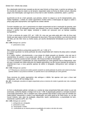 Direito Civil – Direito das coisas
156
Se a destruição total do bem onerado se der por caso fortuito ou força maior, o penhor se extingue. Se
for oriunda de culpa do credor ou de terceiro, respondem estes na forma do direito comum; devendo
pagar uma indenização, sub-rogar-se-á o ônus real no valor recebido, subsistindo, assim, o penhor.
Igualmente se dá se o bem gravado, que pereceu, estiver no seguro ou se foi desapropriado, pois,
nestas hipóteses, o direito do credor pignoratício incidirá sobre a indenização do seguro a sobre o
preço pago pelo expropriante, sub-rogando-se a estes valores
Convém ressaltar que, com o perecimento do objeto empenhado se tem a resolução da garantia, sem
que haja extinção da obrigação principal, que passará a ser pura a simples, sem qualquer privilégio,
porque o penhor fica sem objeto, entrando o crédito em concurso com os demais credores
quirografários.
3) Com a renúncia do credor (CC, art. 1.436, III), uma vez que este pode abrir mão do ônus real,
desde que seja capaz a tenha livre disposição de seus bens. Para que se efetive, sua renúncia deverá
ser feita, por ato inter vivos ou mortis causa, por escrito devidamente formalizado ou por termo nos
autos.
Art. 1.436. Extingue-se o penhor:
II - perecendo a coisa;
Mas poderá ser tácita ou presumida quando (CC, art. 1.436, § 1°):
a) o credor aquiescer na venda particular da coisa empenhada sem reserva de preço para a solução
do débito;
b) o credor restituir, voluntariamente, a sua posse do objeto gravado ao devedor, uma vez que é
característica do penhor a sua posse pelo credor, e, no caso, dos penhores especiais em que o
devedor conserva a posse do bem onerado, não há que se falar em devolução;
c) o credor autorizar a substituição da coisa empenhada por outra garantia real ou fidejussória, caso
em que a novação tem efeito executivo da relação pignoratícia; se não houver intenção de extingui-la,
entender-se-á que a nova garantia apenas se adere à obrigação, reforçando-a sem extinguir a
anterior.
Art. 1.436. Extingue-se o penhor:
§ 1º Presume-se a renúncia do credor quando consentir na venda particular do penhor sem reserva de preço,
quando restituir a sua posse ao devedor, ou quando anuir à sua substituição por outra garantia.
Essa renúncia do credor pignoratício não extingue o débito; faz apenas com que o ônus real
desapareça. (art. 387 do Código Civil).
Art. 387. A restituição voluntária do objeto empenhado prova a renúncia do credor à garantia real, não a extinção
da dívida.
4) Com a adjudicação judicial, remição ou a venda da coisa empenhada feita pelo credor ou por ele
autorizada, conforme dispõe o Código Civil no art. 1.436. A adjudicação judicial e a remição envolvem
a excussão pignoratícia, isto é, ensejam que o bem gravado seja levado à praça para ser vendido em
hasta pública, requerendo o credor a sua adjudicação, por preço igual ao do maior lanço, ou, se não
houver licitante, pelo valor da avaliação, adquirindo, assim, judicialmente, a propriedade do bem,
resolvendo o penhor (CPC, art. 714).
Art. 1.436. Extingue-se o penhor:
I – extinguindo-se a obrigação;
II - perecendo a coisa;
III - renunciando o credor;
IV - confundindo-se na mesma pessoa as qualidades de credor e de dono da coisa;
 